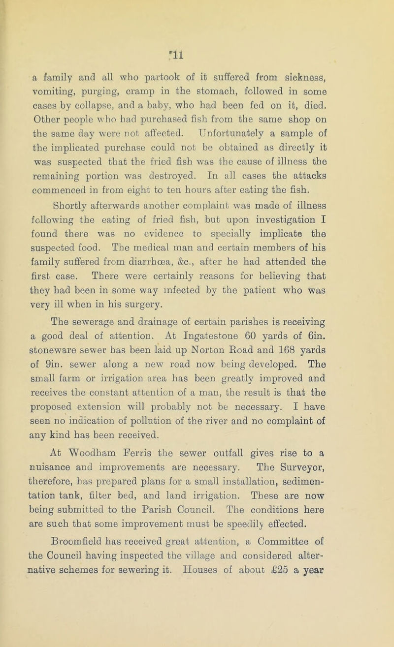 a family and all who partook of it suffered from sickness, vomiting, purging, cramp in the stomach, followed in some cases by collapse, and a baby, who had been fed on it, died. Other people who had purchased fish from the same shop on the same day were not affected. Unfortunately a sample of the implicated purchase could not be obtained as directly it was suspected that the fried fish was the cause of illness the remaining portion was destroyed. In all cases the attacks commenced in from eight to ten hours after eating the fish. Shortly afterwards another complaint was made of illness following the eating of fried fish, but upon investigation I found there was no evidence to specially implicate the suspected food. The medical man and certain members of his family suffered from diarrhoea, &c., after he had attended the first case. There were certainly reasons for believing that they bad been in some way infected by the patient who was very ill when in his surgery. The sewerage and drainage of certain parishes is receiving a good deal of attention. At Ingatestone 60 yards of 6in. stoneware sewer has been laid up Norton Eoad and 168 yards of 9in. sewer along a new road now being developed. The small farm or irrigation area has been greatly improved and receives the constant attention of a man, the result is that the proposed extension will probably not be necessary. I have seen no indication of pollution of the river and no complaint of any kind has been received. At Woodham Ferris the sewer outfall gives rise to a nuisance and improvements are necessary. The Surveyor, therefore, has prepared plans for a small installation, sedimen- tation tank, filter bed, and land irrigation. These are now being submitted to the Parish Council. The conditions here are such that some improvement must be speedily effected. Broomfield has received great attention, a Committee of the Council having inspected the village and considered alter- native schemes for sewering it. Houses of about £25 a year