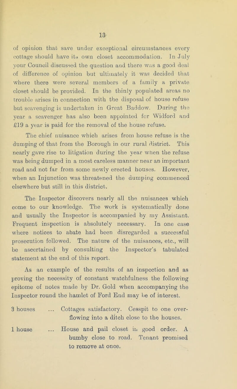 of opinion that save under exceptional circumstances every cottage should have its own closet accommodation. In July your Council discussed the question and there was a good deal of difference of opinion but ultimately it was decided that where there were several members of a family a private closet should be provided. In the thinly populated areas no trouble arises in connection with the disposal of house refuse but scavenging is undertaken in Great Baddow. During the year a scavenger has also been appointed for Widford and £19 a year is paid for the removal of the house refuse. The chief nuisance which arises from house refuse is the dumping of that from the Borough in our rural district. This nearly gave rise to litigation during the year when the refuse was being dumped in a most careless manner near an important road and not far from some newly erected houses. However, when an Injunction was threatened the dumping commenced elsewhere but still in this district. The Inspector discovers nearly all the nuisances which come to our knowledge. The work is systematically done and usually the Inspector is accompanied by my Assistant. Frequent inspection is absolutely necessary. In one case where notices to abate had been disregarded a successful prosecution followed. The nature of the nuisances, etc., will be ascertained by consulting the Inspector’s tabulated statement at the end of this report. As an example of the results of an inspection and as proving the necessity of constant watchfulness the following epitome of notes made by Dr. Gold when accompanying the Inspector round the hamlet of Ford End may he of interest. 3 houses ... Cottages satisfactory. Cesspit to one over- flowing into a ditch close to the houses. 1 house ... House and pail closet in good order. A bumby close to road. Tenant promised to remove at once.
