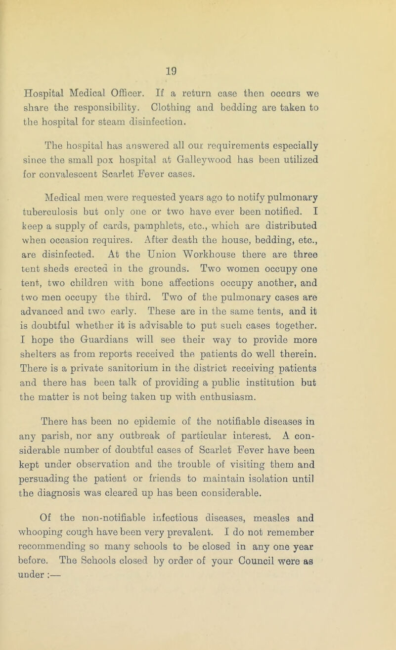 Hospital Medical Officer. If a return case then occurs we share the responsibility. Clothing and bedding are taken to the hospital for steam disinfection. The hospital has answered all our requirements especially since the small pox hospital at Galleywood has been utilized for convalescent Scarlet Fever cases. Medical men were requested years ago to notify pulmonary tuberculosis but only one or two have ever been notified. I keep a supply of cards, pamphlets, etc., which are distributed when occasion requires. After death the house, bedding, etc., are disinfected. At the Union Workhouse there are three tent sheds erected in the grounds. Two women occupy one tent, two children with bone affections occupy another, and two men occupy the third. Two of the pulmonary cases are advanced and two early. These are in the same tents, and it is doubtful whether it is advisable to put such cases together. I hope the Guardians will see their way to provide more shelters as from reports received the patients do well therein. There is a private sanitorium in the district receiving patients and there has been talk of providing a public institution but the matter is not being taken up with enthusiasm. There has been no epidemic of the notifiable diseases in any parish, nor any outbreak of particular interest. A con- siderable number of doubtful cases of Scarlet Fever have been kept under observation and the trouble of visiting them and persuading the patient or friends to maintain isolation until the diagnosis was cleared up has been considerable. Of the non-notifiable infectious diseases, measles and whooping cough have been very prevalent. I do not remember recommending so many schools to be closed in any one year before. The Schools closed by order of your Council were as under:—