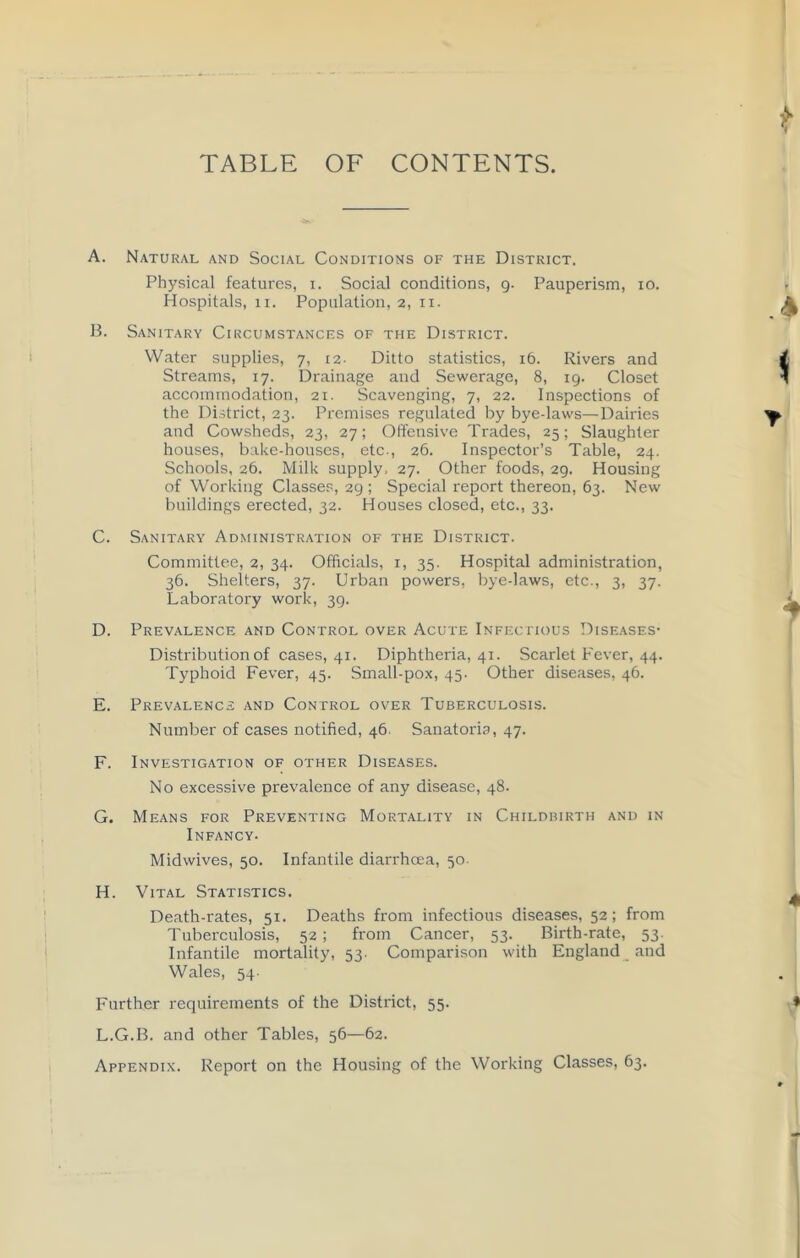 TABLE OF CONTENTS. A. Natural and Social Conditions of the District. Physical features, i. Social conditions, g. Pauperism, io. Hospitals, li. Population, 2, 11. B. Sanitary Circumstances of the District. Water supplies, 7, 12- Ditto statistics, 16. Rivers and Streams, 17. Drainage and Sewerage, 8, 19. Closet accommodation, 21. Scavenging, 7, 22. Inspections of the District, 23. Premises regulated by bye-laws—Dairies and Cowsheds, 23, 27; Offensive Trades, 25; Slaughter houses, bake-houses, etc., 26. Inspector’s Table, 24. Schools, 26. Milk supply, 27. Other foods, 29. Housing of Working Classes, 29 ; Special report thereon, 63. New buildings erected, 32. Houses closed, etc., 33. C. Sanitary Administration of the District. Committee, 2, 34. Officials, 1, 35. Hospital administration, 36. Shelters, 37. Urban powers, bye-laws, etc., 3, 37. Laboratory work, 39. D. Prevalence and Control over Acute Infectious Diseases- Distribution of cases, 41. Diphtheria, 41. Scarlet Fever, 44. Typhoid Fever, 45. Small-pox, 45. Other diseases, 46. E. Prevalence and Control over Tuberculosis. Number of cases notified, 46. Sanatoria, 47. F. Investigation of other Diseases. No excessive prevalence of any disease, 48. G. Means for Preventing Mortality in Childbirth and in Infancy. Midwives, 50. Infantile diarrhoea, 50. H. Vital Statistics. Death-rates, 51. Deaths from infectious diseases, 52; from Tuberculosis, 52 ; from Cancer, 53. Birth-rate, 53. Infantile mortality, 53. Comparison with England and Wales, 54. Further requirements of the District, 55. L.G.B. and other Tables, 56—62. Appendix. Report on the Housing of the Working Classes, 63.