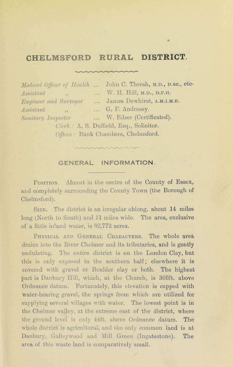 CHELMSFORD RURAL DISTRICT. Medical Officer of Health Assistant ,, Engineer and Surveyor Assistant ,, Sanitary Inspector John C. Thresh, m.d., d.sc., etc- . W. Ii. Hill, m.d., D.P.H. . James Dewhirst, a.m.i.m.e. G. F. Andrassy. W. Edser (Certificated). Clerk : A. S. Duffield, Esq., Solicitor. Offices : Bank Chambers, Chelmsford. GENERAL INFORMATION Fosition. Almost in the centre of the County of Essex, and completely surrounding the County Town (the Borough of Chelmsford). Size. The district is an irregular oblong, about 14 miles long (North to South) and J1 miles wide. The area, exclusive of a little inland water, is 82,772 acres. Physical and General Characters. The whole area drains into the River Chelmer and its tributaries, and is gently undulating. The entire district is on the London Clay, but this is only exposed in the southern half; elsewhere it is covered with gravel or Boulder clay or both. The highest part is Danbury Hill, which, at the Church, is 366ft. above Ordnance datum. Fortunately, this elevation is capped with water-bearing gravel, the springs from which are utilized for supplying several villages with water. The lowest point is in the Chelmer valley, at the extreme east of the district, where the ground level is only 44ft. above Ordnance datum. The whole district is agricultural, and the only common land is at Danbury, Galleywood and Mill Green (Ingatestone). The area of this waste land is comparatively small.