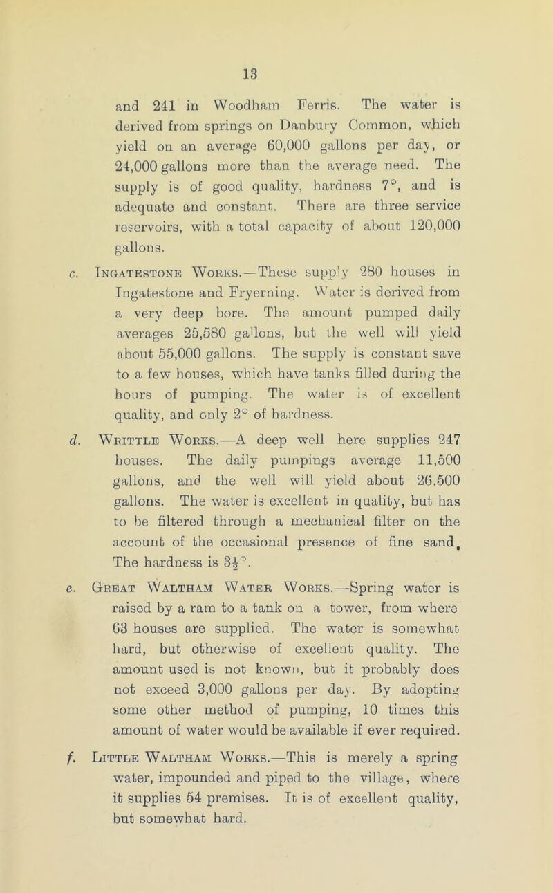 and 241 in Woodham Ferris. The water is derived from springs on Danbury Common, which yield on an average 60,000 gallons per da;y, or 24,000 gallons more than the average need. The supply is of good quality, hardness 7°, and is adequate and constant. There are three service reservoirs, with a total capacity of about 120,000 gallons. c. Ingatestone Works.—These supp’y 280 houses in Ingatestone and Fryerning. Water is derived from a very deep bore. The amount pumped daily averages 25,580 gallons, but the well will yield about 55,000 gallons. The supply is constant save to a few houses, which have tanks filled during the hours of pumping. The water is of excellent quality, and only 2° of hardness. d. Writtle Works.—A deep well here supplies 247 houses. The daily pumpings average 11,500 gallons, and the well will yield about 26,500 gallons. The water is excellent in quality, but has to be filtered through a mechanical filter on the account of the occasional presence of fine sand. The hardness is 3|°. c. Great Waltham Water Works.—Spring water is raised by a ram to a tank on a tower, from where 63 houses are supplied. The water is somewhat hard, but otherwise of excellent quality. The amount used is not known, but it probably does not exceed 3,000 gallons per day. By adopting some other method of pumping, 10 times this amount of water would be available if ever required. f. Little Waltham Works.—This is merely a spring water, impounded and piped to the village, where it supplies 54 premises. It is of excellent quality, but somewhat hard.