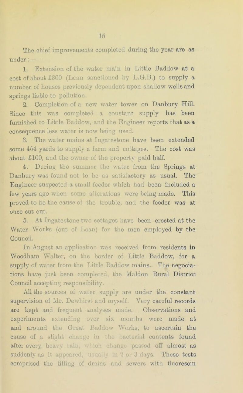 The chief improvements completed during the year are as under:— 1. Extension of the water main in Little Baddow at a cost of about £300 (Lean sanctioned by L.G.B.) to supply a number of houses previously dependent upon shallow wells and springs liable to pollution. 2. Completion of a new water tower on Danbury Hill. Since this was completed a constant supply has been furnished to Little Baddow, and the Engineer reports that as a consequence less water is now being used. 3. The water mains at Ingatestone have been extended some 454 yards to supply a farm and cottages. The cost was about £100, and the owner of the property paid half. 4. During the summer the water from the Springs at Danbury was found not to be as satisfactory as usual. The Engineer suspected a small feeder which had been included a few years ago when some alterations were being made. This proved to be the cause of the trouble, and the feeder was at once cut out. 5. At Ingatestone two cottages have been erected at the Water Works (out of Loan) for the men employed by the Council. In August an application was received from residents in Woodham Walter, on the border of Little Baddow, for a supply of water from the Little Baddow mains. The negocia- tions have just been completed, the JMaldon Rural District Council accepting responsibility. All the sources of water supply are under the constant supervision of Mr. Dewbirst and myself. Very careful records are kept and frequent analyses made. Observations and expei'iments extending over six months were made at and around the Great 1 Works, to ascertain the cause of a sligh cl in bacterial contents found aftei every heavy ;ed off almost as suddenly as it -ally in 2 or 3 days. These tests comprised the filling of and sewers with lluorescin