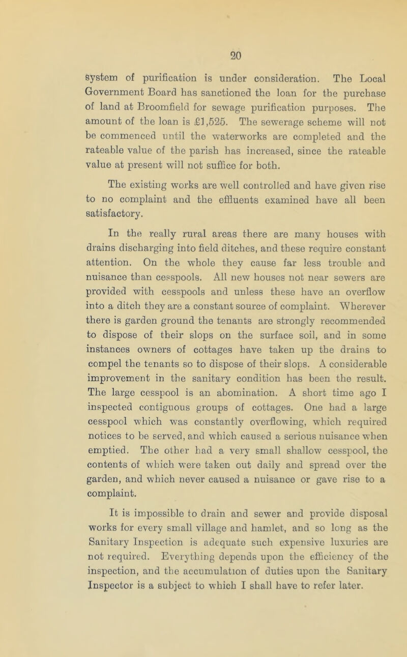 system of purification is under consideration. The Local Government Board has sanctioned the loan for the purchase of land at Broomfield for sewage purification purposes. The amount of the loan is £1,525. The sewerage scheme will not be commenced until the waterworks are completed and the rateable value of the parish has increased, since the rateable value at present ■will not suffice for both. The existing works are v/ell controlled and have given rise to no complaint and the effluents examined have all been satisfactory. In the really rural areas there are many houses with drains discharging into field ditches, and these require constant attention. On the whole they cause far less trouble and nuisance than cesspools. All new houses not near sewers are provided with cesspools and unless these have an overflow into a ditch they are a constant source of complaint. Wherever there is garden ground the tenants are strongly recommended to dispose of their slops on the surface soil, and in some instances owners of cottages have taken up the drains to compel the tenants so to dispose of their slops. A considerable improvement in the sanitary condition has been the result. The large cesspool is an abomination. A short time ago I inspected contiguous groups of cottages. One had a large cesspool which was constantly overflowing, which required notices to be served, and which caused a serious nuisance when emptied. The other had a very small shallow cesspool, the contents of which were taken out daily and spread over the garden, and which never caused a nuisance or gave rise to a complaint. It is impossible to drain and sewer and provide disposal works for every small village and hamlet, and so long as the Sanitary Inspection is adequate such expensive luxuries are not required. Everything depends upon the efficiency of the inspection, and the accumulation of duties upon the Sanitary Inspector is a subject to which I shall have to refer later.