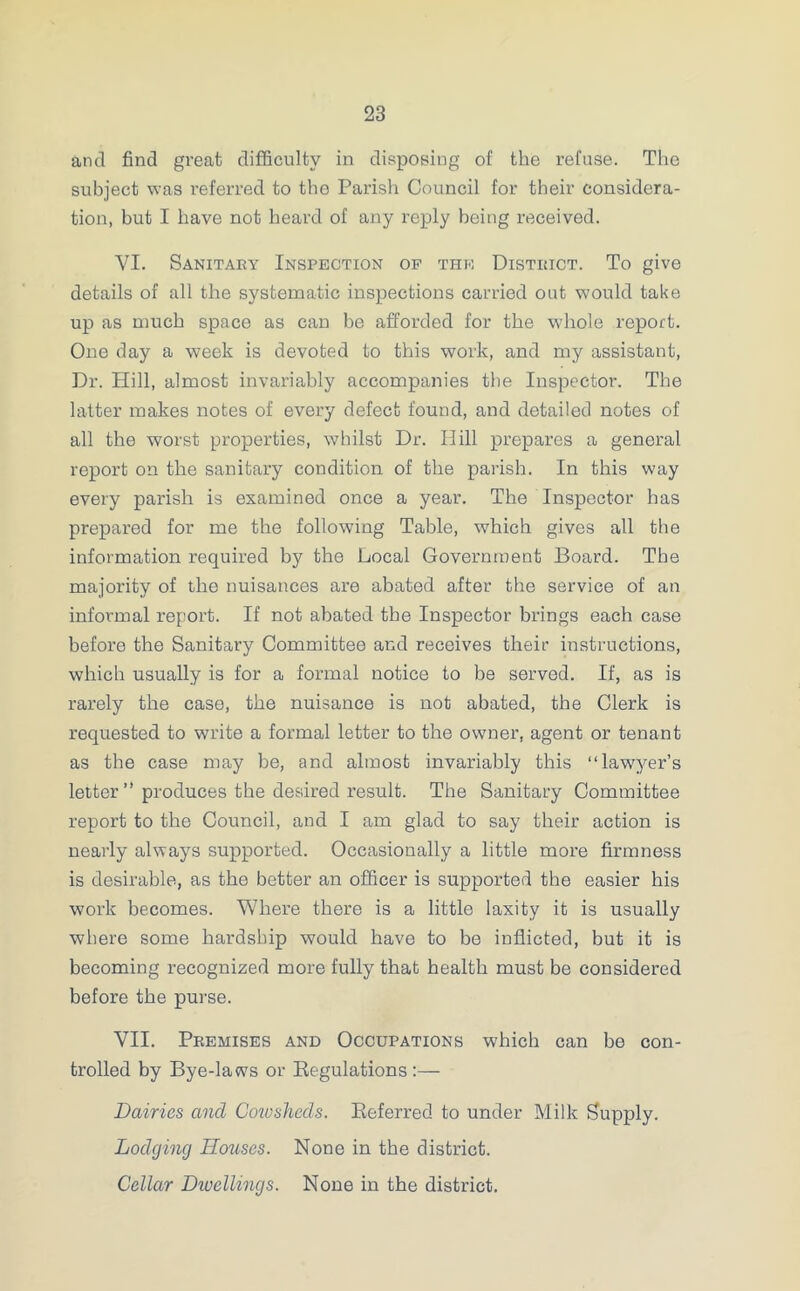 and find great difficulty in disposing of the refuse. The subject was referred to the Parish Council for their considera- tion, but I have not heard of any reply being received. VI. Sanitary Inspection op the District. To give details of all the systematic inspections carried out would take up as much space as can be afforded for the whole report. One day a week is devoted to this work, and my assistant, Dr. Hill, almost invariably accompanies the Inspector. The latter makes notes of every defect found, and detailed notes of all the worst properties, whilst Dr. Hill prepares a general report on the sanitary condition of the parish. In this way every parish is examined once a year. The Inspector has prepared for me the following Table, which gives all the information required by the Local Government Board. The majority of the nuisances are abated after the service of an informal report. If not abated the Inspector brings each case before the Sanitary Committee and receives their instructions, which usually is for a formal notice to be served. If, as is rarely the case, the nuisance is not abated, the Clerk is requested to write a formal letter to the owner, agent or tenant as the case may be, and almost invariably this “lawyer’s letter” produces the desired result. The Sanitary Committee report to the Council, and I am glad to say their action is nearly always supported. Occasionally a little more firmness is desirable, as the better an officer is supported the easier his work becomes. Where there is a little laxity it is usually where some hardship would have to be inflicted, but it is becoming recognized more fully that health must be considered before the purse. VII. Premises and Occupations which can be con- trolled by Bye-laws or Regulations :— Dairies and Cowsheds. Referred to under Milk Supply. Lodging Houses. None in the district. Cellar Divcllings. None in the district.