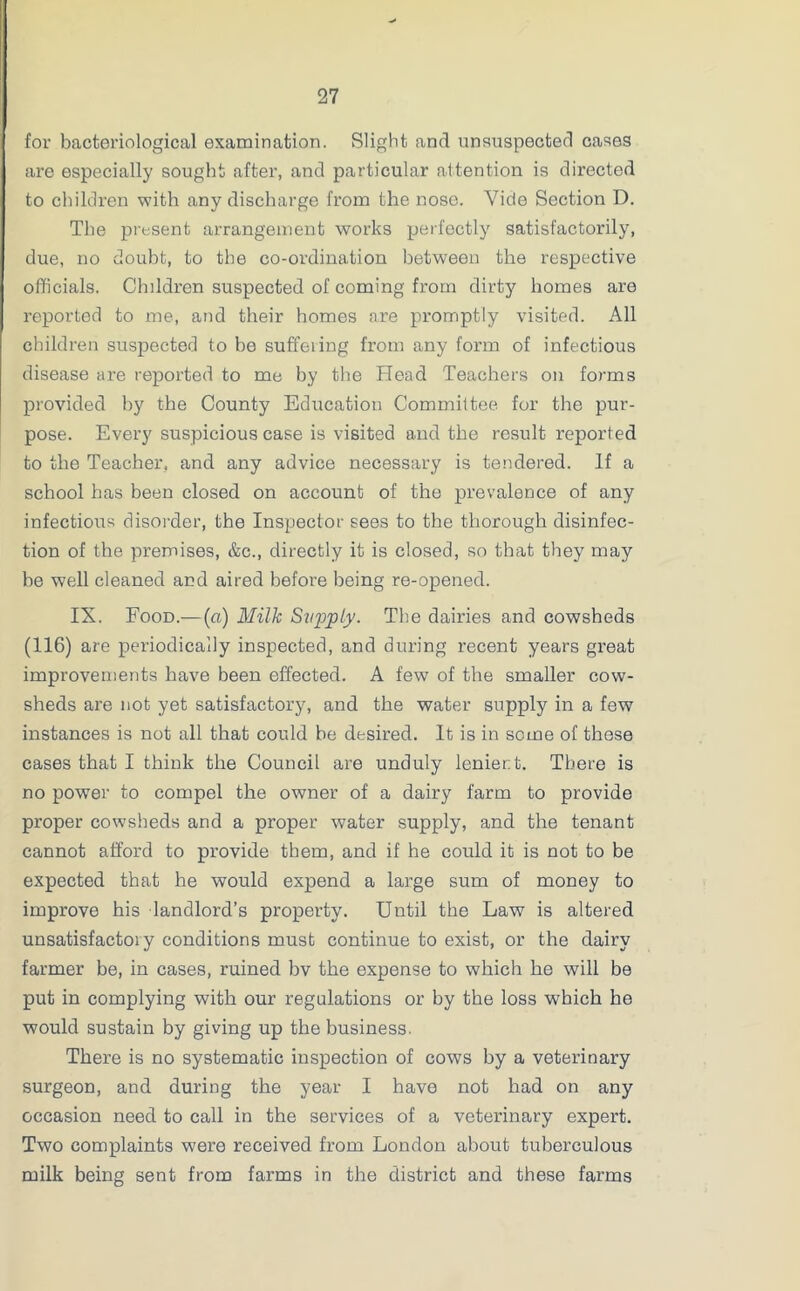 for bacteriological examination. Slight and unsuspected cases are especially sought after, and particular attention is directed to children with any discharge from the nose. Vide Section D. The present arrangement works perfectly satisfactorily, due, no doubt, to the co-ordination between the respective officials. Children suspected of coming from dirty homes are reported to me, and their homes are promptly visited. All children suspected to be suffeiing from any form of infectious disease are reported to me by the Head Teachers on forms provided by the County Education Committee for the pur- pose. Every suspicious case is visited and the result reported to the Teacher, and any advice necessary is tendered. If a school has been closed on account of the prevalence of any infectious disorder, the Inspector sees to the thorough disinfec- tion of the premises, &c., directly it is closed, so that they may be well cleaned and aired befoi'e being re-opened. IX. Food.— (a) Milk Supply. The dairies and cowsheds (116) are periodically inspected, and during recent years great improvements have been effected. A few of the smaller cow- sheds are not yet satisfactory, and the water supply in a few instances is not all that could be desired. It is in some of these cases that I think the Council are unduly lenient. There is no power to compel the owner of a dairy farm to provide proper cowsheds and a proper water supply, and the tenant cannot afford to provide them, and if he could it is not to be expected that he would expend a large sum of money to improve his landlord’s property. Until the Law is altered unsatisfactory conditions must continue to exist, or the dairy farmer be, in cases, ruined bv the expense to which he will be put in complying with our regulations or by the loss which he would sustain by giving up the business. There is no systematic inspection of cows by a veterinary surgeon, and during the year I have not had on any occasion need to call in the services of a veterinary expert. Two complaints were received from London about tuberculous milk being sent from farms in the district and these farms