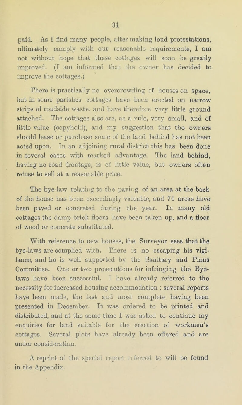 paid. As T find many people, after making loud protestations, ultimately comply with our reasonable requirements, I am not without hope that these cottages will soon be greatly improved. (I am informed that the owner has decided to improve the cottages.) There is practically no overcrowding of houses on space, but in some parishes cottages have been erected on narrow strips of roadside waste, and have therefore very little ground attached. The cottages also are, as a rule, very small, and of little value (copyhold), and my suggestion that the owners should lease or purchase some of the land behind has not been acted upon. In an adjoining rural district this has been done in several cases with marked advantage. The land behind, having no road frontage, is of little value, but owners often refuse to sell at a reasonable price. The bye-law relating to the paving of an area at the back of the house has been exceedingly valuable, and 74 areas have been paved or concreted during the year. In many old cottages the damp brick floors have been taken up, and a floor of wood or concrete substituted. With reference to new houses, the Surveyor sees that the bye-laws are complied with. There is no escaping his vigi- lance, and he is well supported by the Sanitary and Plans Committee. One or two prosecutions for infringing the Bye- laws have been successful. I have already referred to the necessity for increased housing accommodation ; several reports have been made, the last and most complete having been presented in December. It was ordered to be printed and distributed, and at the same time I was asked to continue my enquiries for land suitable for the erection of workmen’s cottages. Several plots have already been offered and are under consideration. A reprint of the special report rt ferred to will be found in the Appendix.