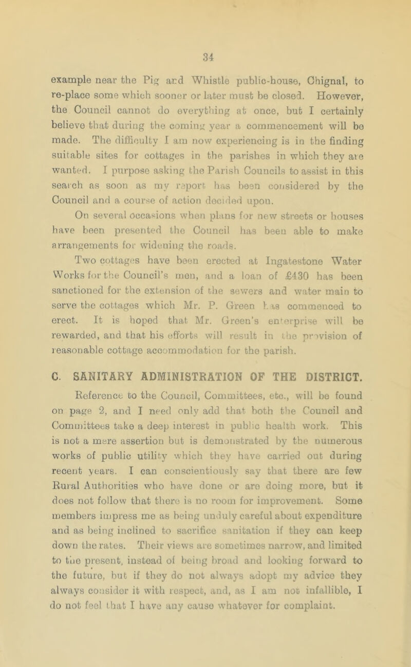 example near the Pi and Whistle public-house, Ghignal, to re-place some which sooner or later must he closed. However, the Council cannot do everything at once, but I certainly believe that during the coming year a commencement will be made. The difficulty I am now experiencing is in the finding suitable sites for cottages in the parishes in which they aie wanted. I purpose asking the Parish Councils to assist in this search as soon as mv report has been considered by the Council and a course of action decided upon. On several occasions when plans for new streets or houses have been presented the Council has been able to make arrangements for widening the roads. Two cottages have been erected at Ingatestone Water Works for the Council’s men, and a loan of £430 has been sanctioned for the extension of the sewers and water main to serve the cottages which Mr. P. Green h as commenced to erect. It is hoped that Mr. Green's enterprise will be rewarded, and that his efforts will result in the provision of reasonable cottage accommodation for the parish. C. SANITARY ADMINISTRATION OF THE DISTRICT. Reference to the Council, Committees, etc., will be found on page 2, and I need only add that both the Council and Committees take a deep interest in public health work. This is not a mere assertion but is demonstrated by the numerous works of public utility which they have carried out during recent years. I can conscientiously say that there are few Rural Authorities who have done or are doing more, but it does not follow that there is no room for improvement. Some members impress me as being unduly careful about expenditure and as being inclined to sacrifice sanitation if they can keep down the rates. Their views are sometimes narrow, and limited to the present, instead ol being broad and looking forward to the future, but if they do not always adopt my advice they always consider it with respect, and, as I am noc infallible, I do not feel that I have any cause whatever for complaint.