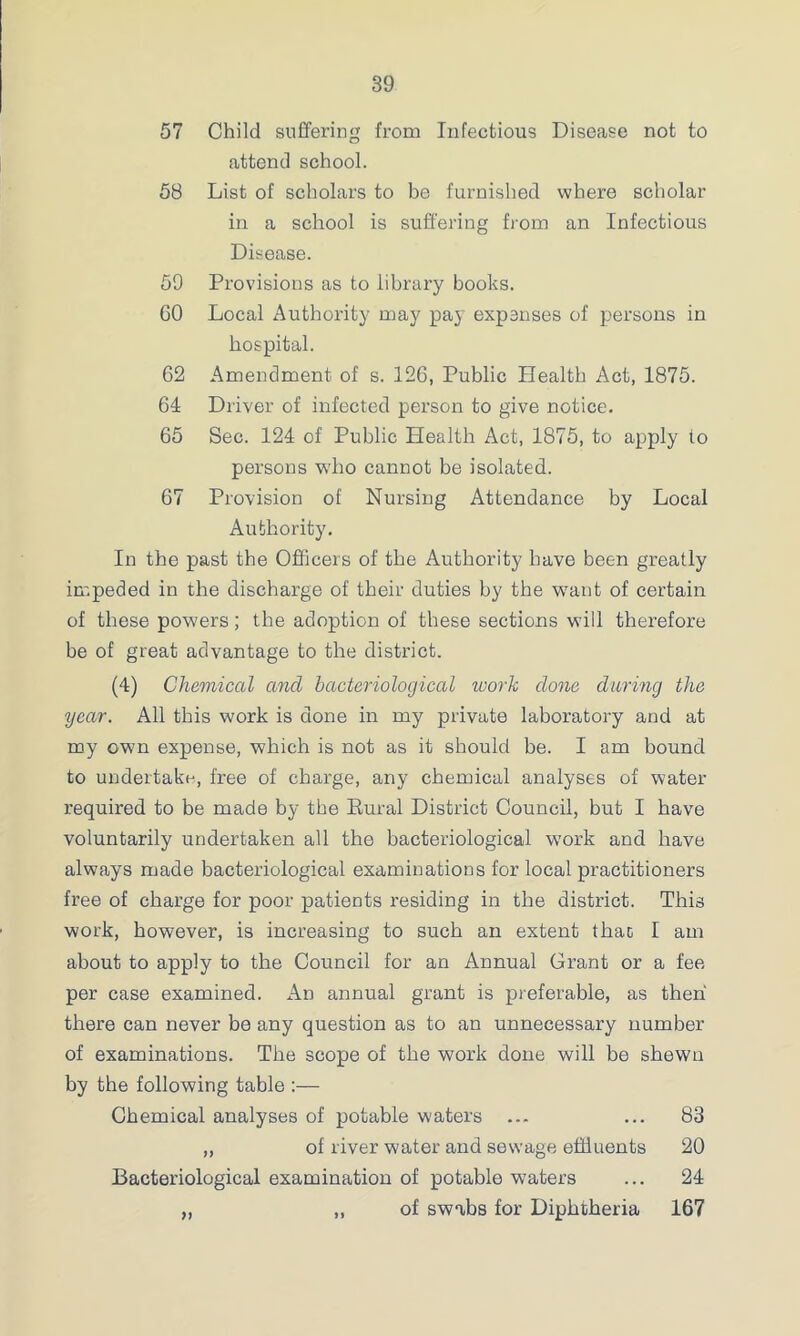 57 Child suffering from Infectious Disease not to attend school. 58 List of scholars to be furnished where scholar in a school is suffering from an Infectious Disease. 59 Provisions as to library books. GO Local Authority may pay expanses of persons in hospital. G2 Amendment, of s. 126, Public Health Act, 1875. 64 Driver of infected person to give notice. 65 Sec. 124 of Public Health Act, 1875, to apply to persons who cannot be isolated. 67 Provision of Nursing Attendance by Local Authority. In the past the Officers of the Authority have been greatly impeded in the discharge of their duties by the want of certain of these powers; the adoption of these sections will therefore be of great advantage to the district. (4) Chemical and bacteriological work clone daring the year. All this work is done in my private laboratory and at my own expense, which is not as it should be. I am bound to undertake, free of charge, any chemical analyses of water required to be made by the Kural District Council, but I have voluntarily undertaken all the bacteriological work and have always made bacteriological examinations for local practitioners free of charge for poor patients residing in the district. This work, however, is increasing to such an extent thac I am about to apply to the Council for an Annual Grant or a fee per case examined. An annual grant is preferable, as then there can never be any question as to an unnecessary number of examinations. The scope of the work done will be shewn by the following table :— Chemical analyses of potable waters ... ... 83 „ of river water and sewage effluents 20 Bacteriological examination of potable waters ... 24 „ „ of swabs for Diphtheria 167