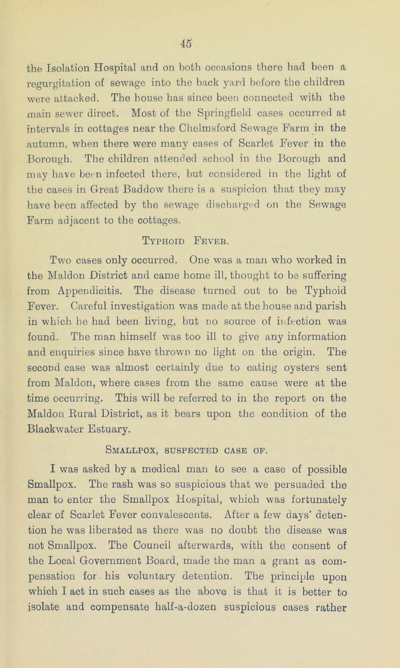 the Isolation Hospital and on both occasions there had been a regurgitation of sewage into the hack yard before the children were attacked. The house has since been connected with the main sewer direct. Most of the Springfield cases occurred at intervals in cottages near the Chelmsford Sewage Farm in the autumn, when there were many cases of Scarlet Fever in the Borough. The children attended school in the Borough and may have been infected there, but considered in the light of the cases in Great Baddow there is a suspicion that they may have been affected by the sewage discharged on the Sewage Farm adjacent to the cottages. Typhoid Fevee. Two cases only occurred. One was a man who worked in the Maldon District and came home ill, thought to be suffering from Appendicitis. The disease turned out to be Typhoid Fever. Careful investigation was made at the house and parish in which he had been living, but no source of infection was found. The man himself was too ill to give any information and enquiries since have thrown no light on the origin. The second case w’as almost certainly due to eating oysters sent from Maldon, where cases from the same cause were at the time occurring. This will be referred to in the report on the Maldon Rural District, as it bears upon the condition of the Blaokwater Estuary. Smallpox, suspected case op. I was asked by a medical man to see a case of possible Smallpox. The rash was so suspicious that we persuaded the man to enter the Smallpox Hospital, which was fortunately clear of Scarlet Fever convalescents. After a few days’ deten- tion he was liberated as there was no doubt the disease was not Smallpox. The Council afterwards, with the consent of the Local Government Board, made the man a grant as com- pensation for. his voluntary detention. The principle upon which I act in such cases as the above is that it is better to isolate and compensate half-a-dozen suspicious cases rather