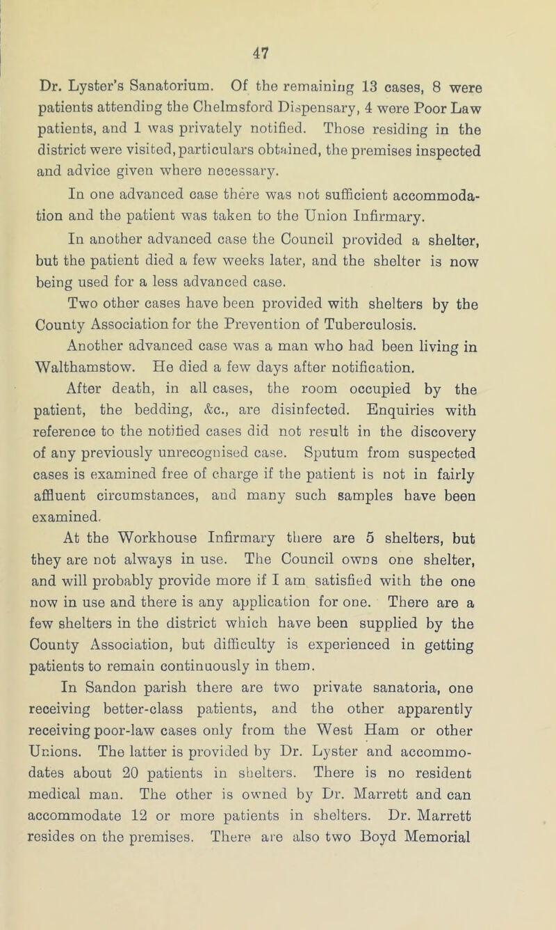 Dr. Lyster’s Sanatorium. Of the remaining 13 cases, 8 were patients attending the Chelmsford Dispensary, 4 were Poor Law patients, and 1 was privately notified. Those residing in the district were visited, particulars obtained, the premises inspected and advice given where necessary. In one advanced case there was not sufficient accommoda- tion and the patient was taken to the Union Infirmary. In another advanced case the Council provided a shelter, but the patient died a few weeks later, and the shelter is now being used for a less advanced case. Two other cases have been provided with shelters by the County Association for the Prevention of Tuberculosis. Another advanced case was a man who had been living in Walthamstow. He died a few days after notification. After death, in all cases, the room occupied by the patient, the bedding, &c., are disinfected. Enquiries with reference to the notified cases did not result in the discovery of any previously unrecognised case. Sputum from suspected cases is examined free of charge if the patient is not in fairly affluent circumstances, and many such samples have been examined. At the Workhouse Infirmary there are 5 shelters, but they are not always in use. The Council owns one shelter, and will probably provide more if I am satisfied with the one now in use and there is any application for one. There are a few shelters in the district which have been supplied by the County Association, but difficulty is experienced in getting patients to remain continuously in them. In Sandon parish there are two private sanatoria, one receiving better-class patients, and the other apparently receiving poor-law cases only from the West Ham or other Unions. The latter is provided by Dr. Lyster and accommo- dates about 20 patients in shelters. There is no resident medical man. The other is owned by Dr. Marrett and can accommodate 12 or more patients in shelters. Dr. Marrett resides on the premises. There are also two Boyd Memorial