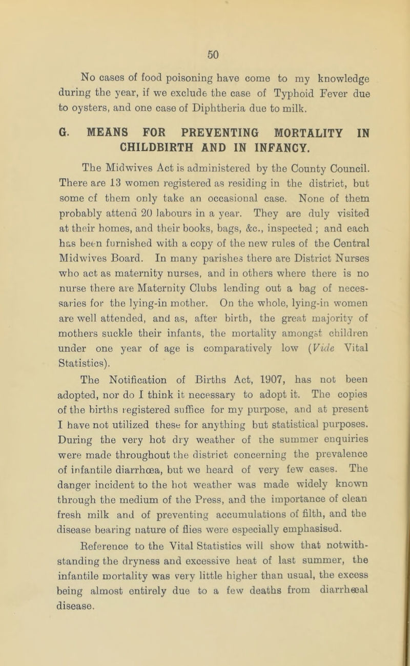 No cases of food poisoning have come to my knowledge during the year, if we exclude the case of Typhoid Fever due to oysters, and one case of Diphtheria due to milk. G. MEANS FOR PREVENTING MORTALITY IN CHILDBIRTH AND IN INFANCY. The Midwives Act is administered by the County Council. There are 13 women registered as residing in the district, but some cf them only take an occasional case. None of them probably attend 20 labours in a year. They are duly visited at their homes, and their books, bags, &c., inspected ; and each has been furnished with a copy of the new rules of the Central Mid wives Board. In many parishes there are District Nurses who act as maternity nurses, and in others where there is no nurse there are Maternity Clubs lending out a bag of neces- saries for the lying-in mother. On the whole, lying-in women are well attended, and as, after birth, the great majority of mothers suckle their infants, the mortality amongst children under one year of age is comparatively low (Vide Vital Statistics). The Notification of Births Act, 1907, has not been adopted, nor do I think it necessary to adopt it. The copies of the births registered suffice for my purpose, and at present I have not utilized these for anything but statistical purposes. During the very hot dry weather of the summer enquiries were made throughout the district concerning the prevalence of infantile diarrhoea, but we heard of very few cases. The danger incident to the hot weather was made widely known through the medium of the Press, and the importance of clean fresh milk and of preventing accumulations of filth, and the disease bearing nature of flies were especially emphasised. Reference to the Vital Statistics will show that notwith- standing the dryness and excessive heat of last summer, the infantile mortality was very little higher than usual, the excess being almost entirely due to a few deaths from diarrheeal disease.