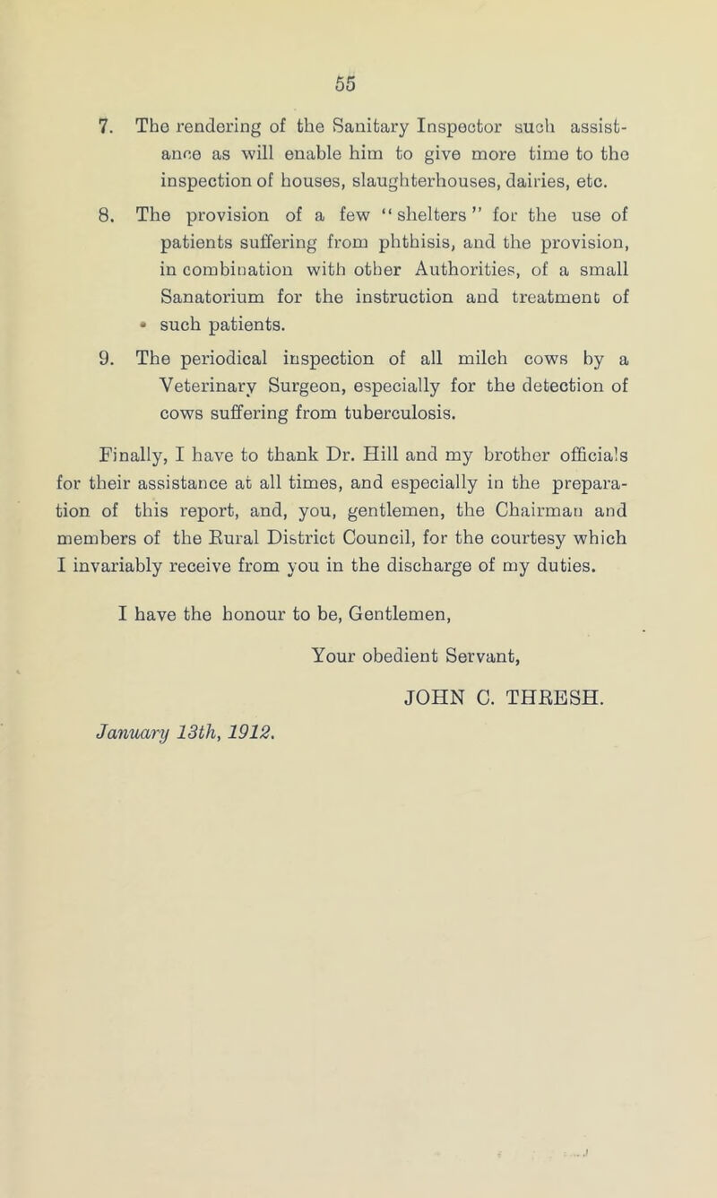 7. The rendering of the Sanitary Inspector such assist- ance as will enable him to give more time to the inspection of houses, slaughterhouses, dairies, etc. 8. The provision of a few “shelters” for the use of patients suffering from phthisis, and the provision, in combination with other Authorities, of a small Sanatorium for the instruction and treatment of • such patients. 9. The periodical inspection of all milch cows by a Veterinary Surgeon, especially for the detection of cows suffering from tuberculosis. Finally, I have to thank Dr. Hill and my brother officials for their assistance at all times, and especially in the prepara- tion of this report, and, you, gentlemen, the Chairman and members of the Rural District Council, for the courtesy which I invariably receive from you in the discharge of my duties. I have the honour to be, Gentlemen, Your obedient Servant, JOHN C. THRESH. January 13th, 1912,