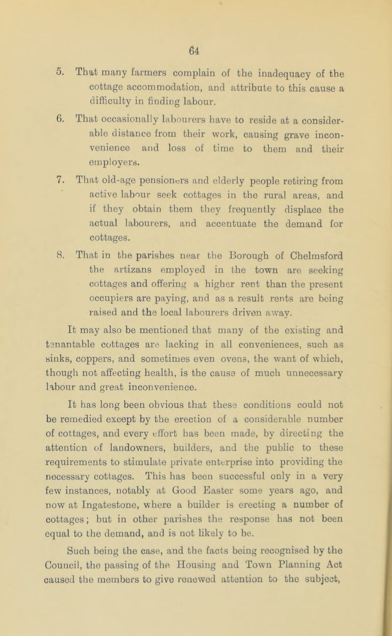 5. That many farmers complain of the inadequacy of the cottage accommodation, and attribute to this cause a difficulty in finding labour. 6. That occasionally labourers have to reside at a consider- able distance from their work, causing grave incon- venience and loss of time to them and their employers. 7. That old-age pensioners and elderly people retiring from active labour seek cottages in the rural areas, and if they obtain them they frequently displace the actual labourers, and accentuate the demand for cottages. 8. That in the parishes near the Borough of Chelmsford the artizans employed in the town are seeking cottages and offering a higher rent than the present occupiers are paying, and as a result rents are being raised and the local labourers driven away. It may also be mentioned that many of the existing and ten an table cottages are lacking in all conveniences, such as sinks, coppers, and sometimes even ovens, the want of which, though not affecting health, is the cause of much unnecessary labour and great inconvenience. It has long been obvious that these conditions could not be remedied except by the erection of a considerable number of cottages, and every effort has been made, by directing the attention of landowners, builders, and the public to these requirements to stimulate private enterprise into providing the necessary cottages. This has been successful only in a very few instances, notably at Good Easter some years ago, and now at Ingatestone, where a builder is erecting a number of cottages; but in other parishes the response has not been equal to the demand, and is not likely to be. Such being the case, and the facts boing recognised by the Council, the passing of the Housing and Town Planning Act caused the members to give renewed attention to the subject,