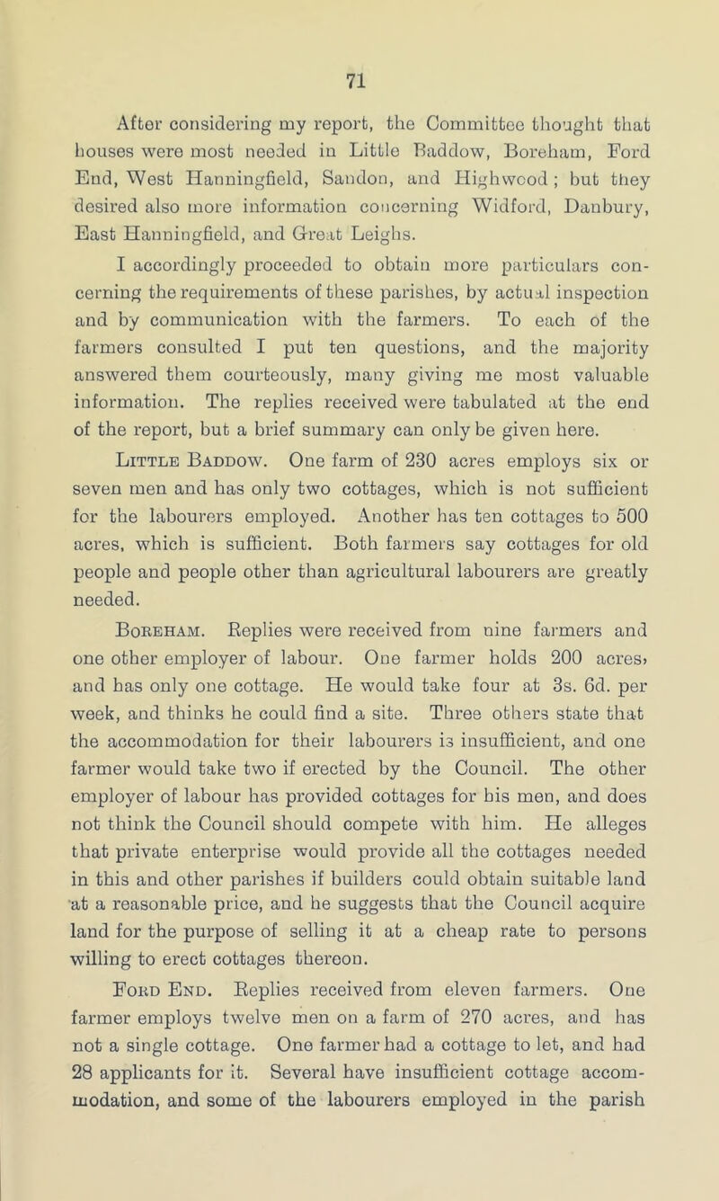 After considering my report, the Committee thought that houses were most needed in Little Baddow, Boreham, Ford End, West Hanningfield, Sandon, and Highwcod; but they desired also more information concerning Widford, Danbury, East Hanningfield, and Great Leighs. I accordingly proceeded to obtain more particulars con- cerning the requirements of these parishes, by actual inspection and by communication with the farmers. To each of the farmers consulted I put ten questions, and the majority answered them courteously, many giving me most valuable information. The replies received were tabulated at the end of the report, but a brief summary can only be given here. Little Baddow. One farm of 230 acres employs six or seven men and has only two cottages, which is not sufficient for the labourers employed. Another has ten cottages to 500 acres, which is sufficient. Both farmers say cottages for old people and people other than agricultural labourers are greatly needed. Boreham. Replies were received from nine farmers and one other employer of labour. One farmer holds 200 acres> and has only one cottage. He would take four at 3s. 6d. per week, and thinks he could find a site. Three others state that the accommodation for their labourers is insufficient, and one farmer would take two if erected by the Council. The other employer of labour has provided cottages for his men, and does not think the Council should compete with him. He alleges that private enterprise would provide all the cottages needed in this and other parishes if builders could obtain suitable land at a reasonable price, and he suggests that the Council acquire land for the purpose of selling it at a cheap rate to persons willing to erect cottages thereon. Ford End. Replies received from eleven farmers. One farmer employs twelve men on a farm of 270 acres, and has not a single cottage. One farmer had a cottage to let, and had 28 applicants for it. Several have insufficient cottage accom- modation, and some of the labourers employed in the parish