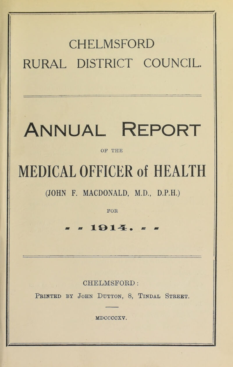 CHELMSFORD RURAL DISTRICT COUNCIL. Annual Report OF THE MEDICAL OFFICER of HEALTH (JOHN F. MACDONALD, M.D., D.P.H.) FOR - - 19X4. - - CHELMSFORD: Printed by John Dutton, 8, Tindal Street. mdccccxy.