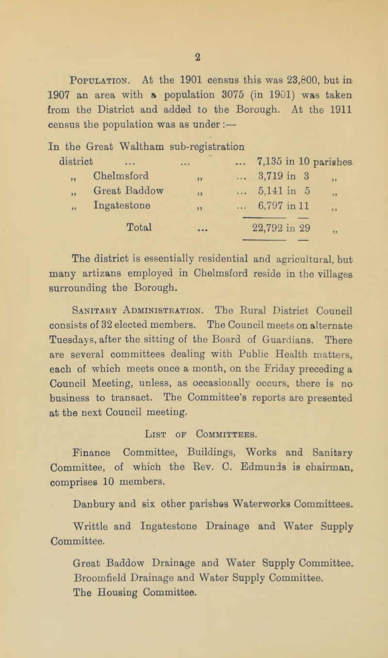 Population. At the 1901 census this was 23,600, but in 1907 an area with a population 3075 (in 1901) was taken from the District and added to the Borough. At th6 1911 census the population was as under:— In the Great Waltham sub-registration district ,, Chelmsford ,, Great Baddow „ Ingatestone 7,135 in 10 parishes 3,719 in 3 5,141 in 5 6,797 in 11 Total ... 22,792 in 29 The district is essentially residential and agricultural, but many artizans employed in Chelmsford reside in the villages surrounding the Borough. Sanitary Administration. The Rural District Council consists of 32 elected members. The Council meets on alternate Tuesdays, after the sitting of the Board of Guardians. There are several committees dealing with Public Health matters, each of which meets once a month, on the Friday preceding a Council Meeting, unless, as occasionally occurs, there is no business to transact. The Committee’s reports are presented at the next Council meeting. List op Committees. Finance Committee, Buildings, Works and Sanitary Committee, of which the Rev. C. Edmunds is chairman, comprises 10 members. Danbury and six other parishes Waterworks Committees. Writtle and Ingatestone Drainage and Water Supply Committee. Great Baddow Drainage and Water Supply Committee. Broomfield Drainage and Water Supply Committee. The Housing Committee.