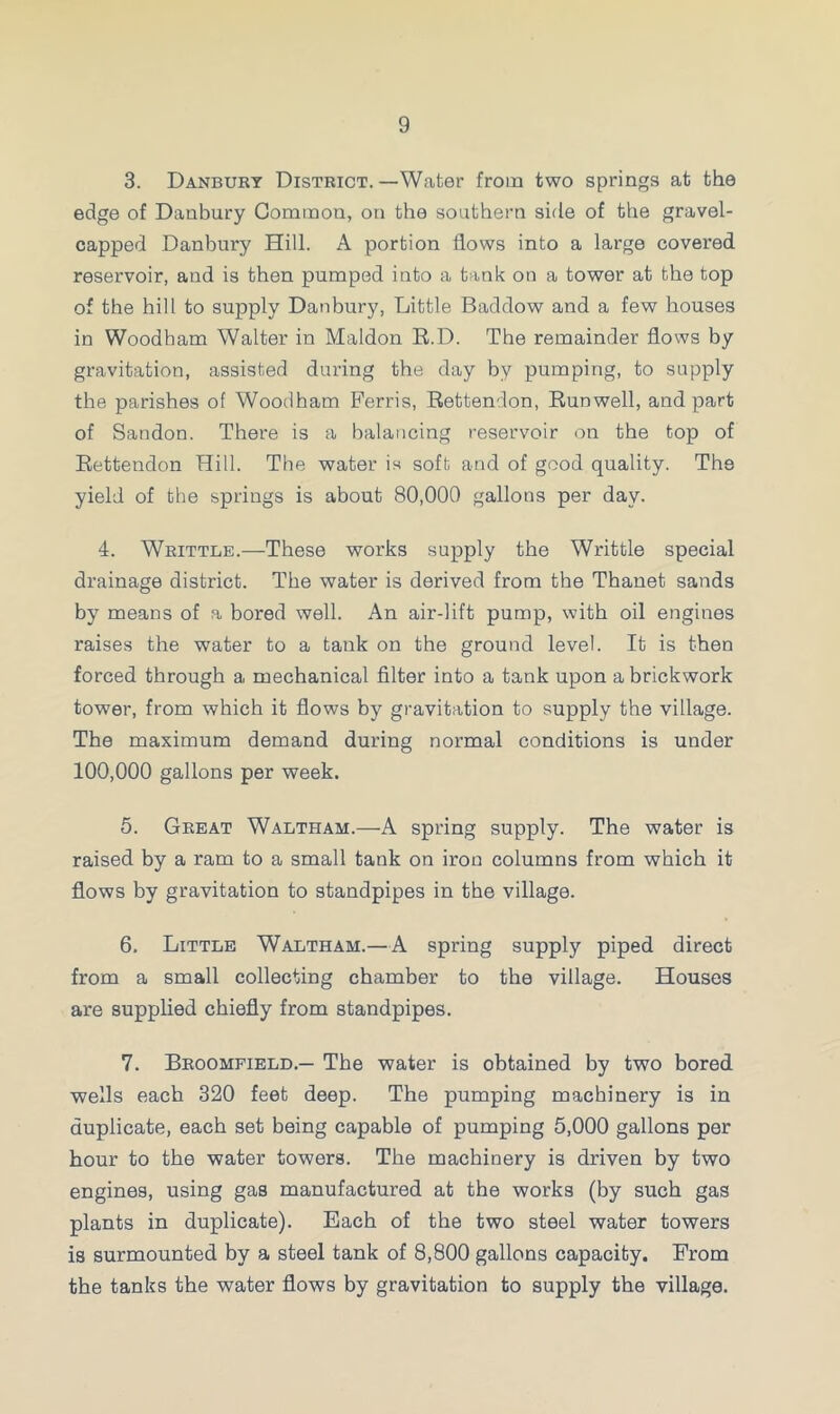 3. Danbury District. —Water from two springs at the edge of Danbury Common, on the southern side of the gravel- capped Danbury Hill. A portion flows into a large covered reservoir, and is then pumped into a tank on a tower at the top of the hill to supply Danbury, Little Baddow and a few houses in Woodham Walter in Maldon R.D. The remainder flows by gravitation, assisted during the day by pumping, to supply the parishes of Woodham Ferris, Rettendon, Runwell, and part of Sandon. There is a balancing reservoir on the top of Rettendon Hill. The water is soft and of good quality. The yield of the springs is about 80,000 gallons per day. 4. Whittle.—These works supply the Writtle special drainage district. The water is derived from the Thanet sands by means of a bored well. An air-lift pump, with oil engines raises the water to a tank on the ground level. It is then forced through a mechanical filter into a tank upon a brickwork tower, from which it flows by gravitation to supply the village. The maximum demand during normal conditions is under 100,000 gallons per week. 5. Great Waltham.—A spring supply. The water is raised by a ram to a small tank on iron columns from which it flows by gravitation to standpipes in the village. 6. Little Waltham.—A spring supply piped direct from a small collecting chamber to the village. Houses are supplied chiefly from standpipes. 7. Broomfield.— The water is obtained by two bored wells each 320 feet deep. The pumping machinery is in duplicate, each set being capable of pumping 5,000 gallons per hour to the water towers. The machinery is driven by two engines, using gas manufactured at the works (by such gas plants in duplicate). Each of the two steel water towers is surmounted by a steel tank of 8,800 gallons capacity. From the tanks the water flows by gravitation to supply the village.