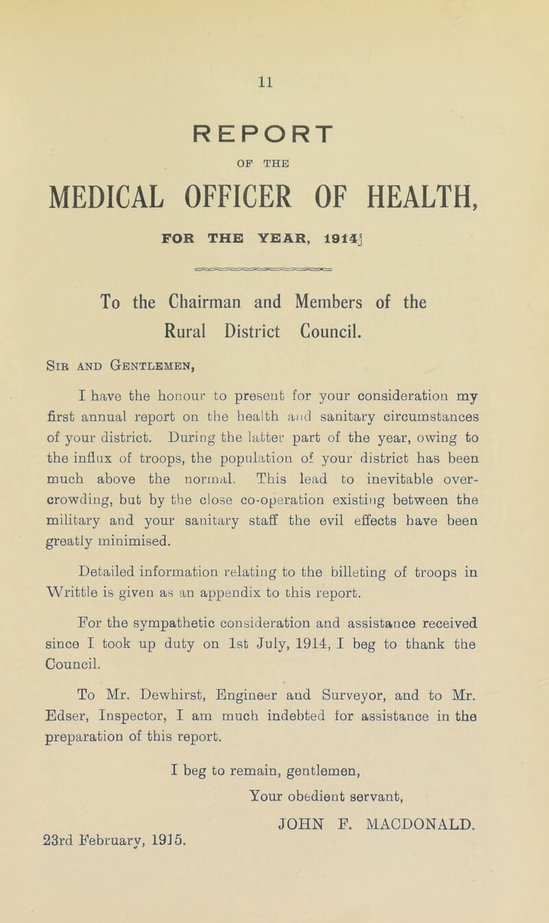 REPORT OF THE MEDICAL OFFICER OF HEALTH, FOR THE YEAR, 1914] To the Chairman and Members of the Rural District Council. Sir and Gentlemen, I have the honour to preseut for your consideration my first annual report on the health and sanitary circumstances of your district. During the latter part of the year, owing to the influx of troops, the population of your district has been much above the normal. This lead to inevitable over- crowding, but by the close co-operation existing between the military and your sanitary staff the evil effects have been greatly minimised. Detailed information relating to the billeting of troops in Writtle is given as an appendix to this report. For the sympathetic consideration and assistance received since I took up duty on 1st July, 1914, I beg to thank the Council. To Mr. Dewhirst, Engineer aud Surveyor, and to Mr. Edser, Inspector, I am much indebted for assistance in the preparation of this report. I beg to remain, gentlemen, Your obedient servant, JOHN F. MACDONALD. 23rd February, 1915.