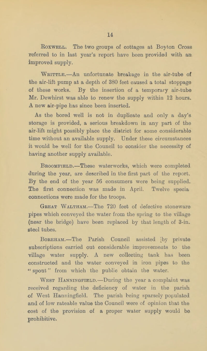 Boxwell. The two groups of cottages at Boy ton Cross referred to in last year’s report have been provided with an improved supply. Whittle.—An unfortunate breakage in the air-tube of tbe air-lift pump at a depth of 380 feet caused a total stoppage of these works. By the insertion of a temporary air-tube Mr. Dewhirst was able to renew the supply within 12 hours. A new air-pipe has since been inserted. As the bored well is not in duplicate and only a day’s storage is provided, a serious breakdown in any part of the air-lift might possibly place the district for some considerable time without an available supply. Under these circumstances it would be well for the Council to consider the necessity of having another supply available. Broomfield.—These waterworks, which were completed during the year, are described in the first part of the report. By the end of the year 56 consumers were being supplied. The first connection was made in April. Twelve specia connections were made for the troops. Great Waltham.—The 720 feet of defective stoneware pipes which conveyed the water from the spring to the village (near the bridge) have been replaced by that length of 3-in. steel tubes. Boreham.—The Parish Council assisted [by private subscriptions carried out considerable improvements to the village water supply. A new collecting tank has been constructed and the water conveyed in iron pipes to the “ spout ” from which the public obtain the water. West Hanningfield.—During the year a complaint was received regarding the deficiency of water in the parish of West Hanningfield. The parish being sparsely populated and of low rateable value the Council were of opinion that the cost of the provision of a proper water supply would be prohibitive.
