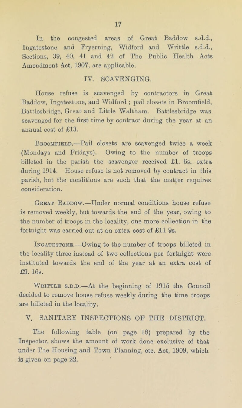 In the congested areas of Great Baddow s.d.d., Ingatestone and Fryerning, Widford and Writtle s.d.d., Sections, 39, 40, 41 and 42 of The Public Health Acts Amendment A.ct, 1907, are applicable. IV. SCAVENGING. House refuse is scavenged by contractors in Great Baddow, Ingatestone, and Widford ; pail closets in Broomfield, Battlesbridge, Great and Little Waltham. Battlesbridge was scavenged for the first time by contract during the year at an annual cost of £13. Broomfield.—Pail closets are scavenged twice a week (Mondays and Fridays). Owing to the number of troops billeted in the parish the scavenger received £1. 6s. extra during 1914. House refuse is not removed by contract in this parish, but the conditions are such that the matter requires consideration. Great Baddow.—Under normal conditions house refuse is removed weekly, but towards the end of the year, owing to the number of troops in the locality, one more collection in the fortnight was carried out at an extra cost of £11 9s. Ingatestone.—Owing to the number of troops billeted in the locality three instead of two collections per fortnight were instituted towards the end of the year at an extra cost of £9. 16s. Writtle s.d.d.—At the beginning of 1915 the Council decided to remove house refuse weekly during the time troops are billeted in the locality. V. SANITARY INSPECTIONS OF THE DISTRICT. The following table (on page 18) prepared by the Inspector, shows the amount of work done exclusive of that under The Housing and Town Planning, etc. Act, 1909, which is given on page 22.