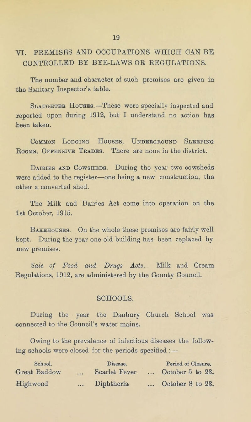 VI. PREMISES AND OCCUPATIONS WHICH CAN BE CONTROLLED BY BYE-LAWS OR REGULATIONS. The number and character of such premises are given in the Sanitary Inspector’s table. Slaughter Houses.—These were specially inspected and reported upon during 1912, but I understand no action has been taken. Common Lodging Houses, Underground Sleeping Rooms, Offensive Trades. There are none in the district. Dairies and Cowsheds. During the year two cowsheds were added to the register—one being a new construction, the other a converted shed. The Milk and Dairies Act come into operation on the 1st October, 1915. Bakehouses. On the whole these premises are fairly well kept. During the year one old building has been replaced by new premises. Sale of Food and Drugs Acts. Milk and Cream Regulations, 1912, are administered by the County Council. SCHOOLS. During the year the Danbury Church School was connected to the Council’s water mains. Owing to the prevalence of infectious diseases the follow- ing schools were closed for the periods specified :— School. Disease. Period of Closure. Great Baddow ... Scarlet Fever ... October 5 to 23. Highwood ... Diphtheria ... October 8 to 23.