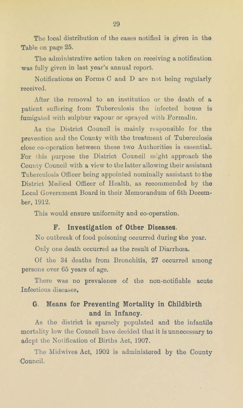 The local distribution of the cases notified is given in the Table on page 25. The administrative action taken on receiving a notification was fully given in last year’s annual report. Notifications on Forms C and D are not being regularly received. After the removal to an institution or the death of a patient suffering from Tuberculosis the infected house is fumigated with sulphur vapour or sprayed with Formalin. As the District Council is mainly responsible for the prevention and the County with the treatment of Tuberculosis close co-operation between these two Authorities is essential. For this purpose the District Council might approach the County Council with a view to the latter allowing their assistant Tuberculosis Officer being appointed nominally assistant to the District Medical Officer of Health, as recommended by the Local Government Board, in their Memorandum of 6th Decem- ber, 1912. This would ensure uniformity and co-operation. F. Investigation of Other Diseases. No outbreak of food poisoning occurred during the year. Only one death occurred as the result of Diarrhoea. Of the 34 deaths from Bronchitis, 27 occurred among persons over 65 years of age. There was no prevalence of the non-notifiable acute Infectious diseases, G. Means for Preventing Mortality in Childbirth and in Infancy. As the district is sparsely populated and the infantile mortality low the Council have decided that it is unnecessary to adept the Notification of Births Act, 1907. The Midwives Act, 1902 is administered by the County Council.