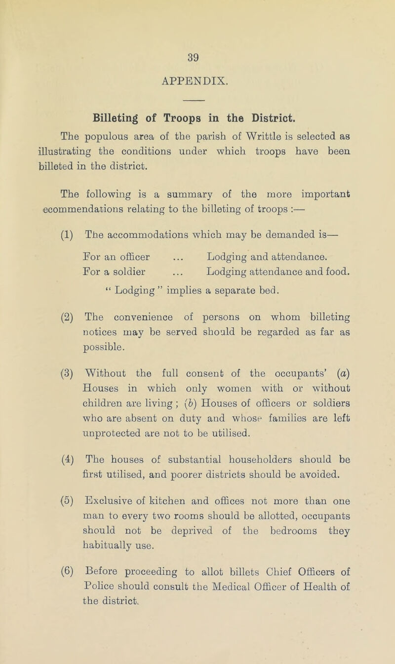 APPENDIX. Billeting of Troops in the District. The populous area of the parish of Writtle is selected as illustrating the conditions under which troops have been billeted in the district. The following is a summary of the more important ecommendacions relating to the billeting of troops :— (1) The accommodations which may be demanded is— Eor an officer ... Lodging and attendance. For a soldier ... Lodging attendance and food. “ Lodging” implies a separate bed. (2) The convenience of persons on whom billeting notices may be served should be regarded as far as possible. (3) Without the full consent of the occupants’ (a) Houses in which only women with or without children are living ; (b) Houses of officers or soldiers who are absent on duty and whose families are left unprotected are not to be utilised. (4) The houses of substantial householders should be first utilised, and poorer districts should be avoided. (5) Exclusive of kitchen and offices not more than one man to every two rooms should be allotted, occupants should not be deprived of the bedrooms they habitually use. (6) Before proceeding to allot billets Chief Officers of Police should consult the Medical Officer of Health of the district.