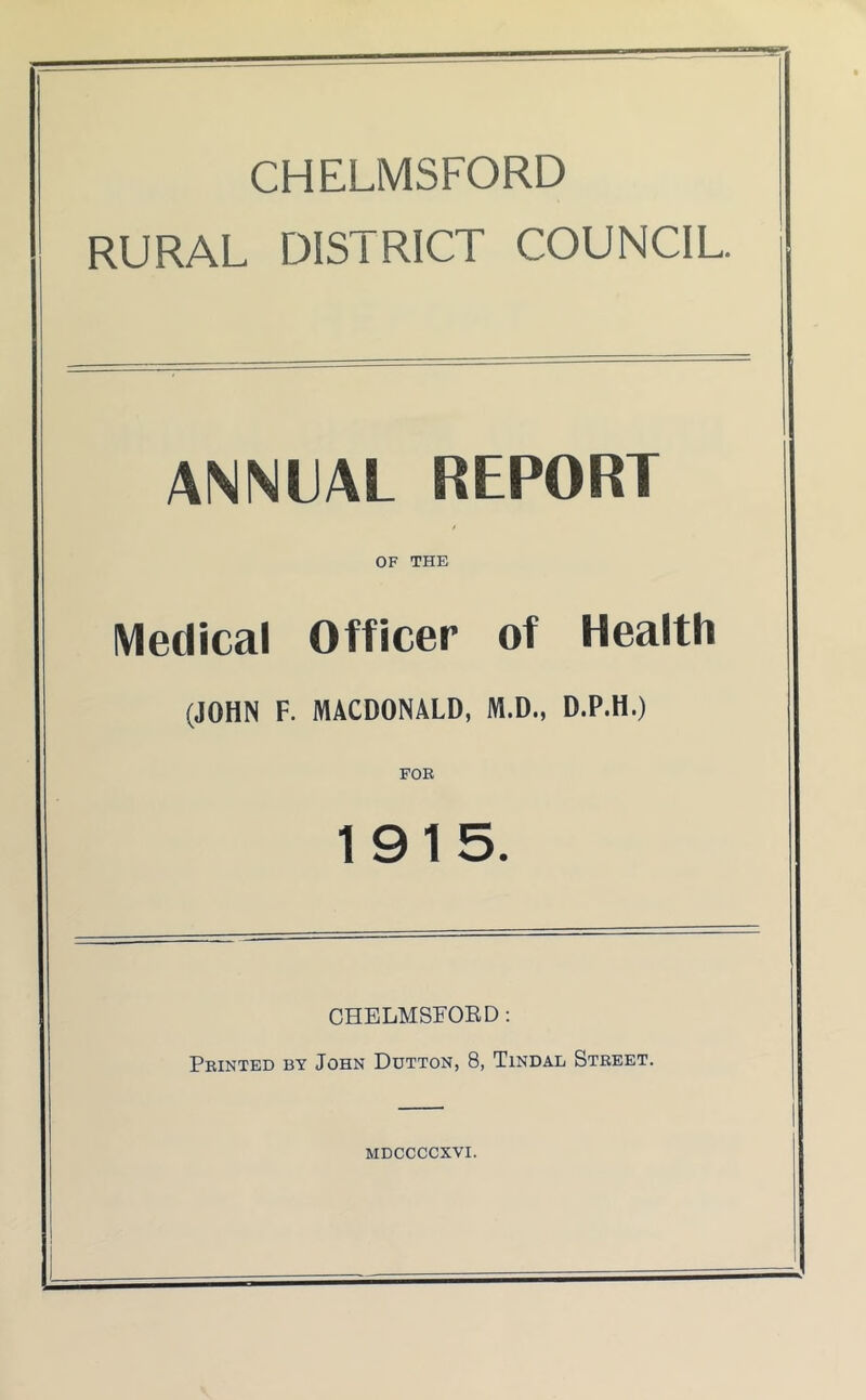 CHELMSFORD RURAL DISTRICT COUNCIL. ANNUAL REPORT OF THE Medical Officer of Health (JOHN F. MACDONALD, M.D., D.P.H.) FOE 1915. CHELMSEOED: Feinted by John Dutton, 8, Tindad Steeet. MDCCCCXVI.