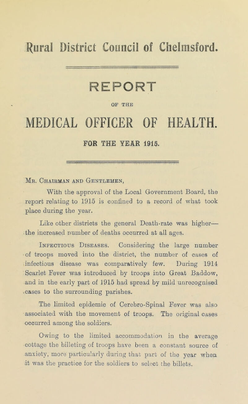 Rural District Council of Chelmsford. REPORT OF THE MEDICAL OFFICER OF HEALTH. FOR THE YEAR 1915. Mr. Chairman and Gentlemen, With the approval of the Local Government Board, the report relating to 1915 is confined to a record of what took place during the year. Like other districts the general Death-rate was higher— the increased number of deaths occurred at all ages. Infectious Diseases. Considering the large number of troops moved into the district, the number of cases of infectious disease was comparatively few. Daring 1914 Scarlet Fever was introduced by troops into Great Baddow, and in the early part of 1915 had spread by mild unrecognised .cases to the surrounding parishes. The limited epidemic of Cerebro-Spinal Fever was also associated with the movement of troops. The original cases occurred among the soldiers. Owing to the limited accommodation in the average cottage the billeting of troops have been a constant source of anxiety, more particularly during that part of the year when it was the practice for the soldiers to select the billets.
