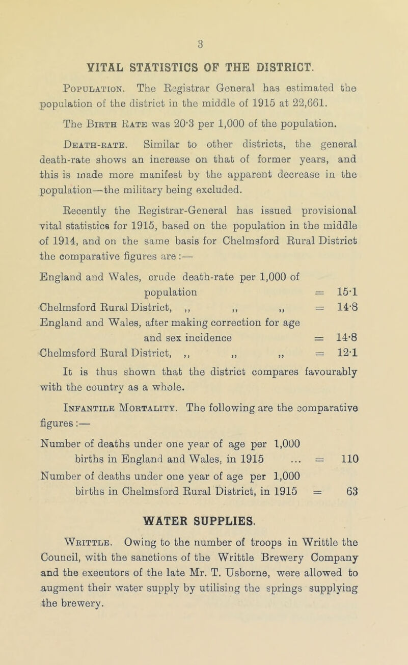 VITAL STATISTICS OF THE DISTRICT. Population. The Registrar General has estimated the population of the district in the middle of 1915 at 22,661. The Birth Bate was 20-3 per 1,000 of the population. Death-rate. Similar to other districts, the general death-rate shows an increase on that of former years, and this is made more manifest by the apparent decrease in the population—the military being excluded. Recently the Registrar-General has issued provisional vital statistics for 1915, based on the population in the middle of 1914, and on the same basis for Chelmsford Rural District the comparative figures are ;— England and Wales, crude death-rate per 1,000 of population = 15‘1 Chelmsford Rural District, ,, ,, ,, = 14’8 England and Wales, after making correction for age and sex incidence = 14'8 Chelmsford Rural District, ,, ,, „ = 12-1 It is thus shown that the district compares favourably with the country as a whole. Infantile Mortality. The following are the comparative figures:— Number of deaths under one year of age per 1,000 births in England and Wales, in 1915 ... = 110 Number of deaths under one year of age per 1,000 births in Chelmsford Rural District, in 1915 = 63 WATER SUPPLIES. Whittle. Owing to the number of troops in Writtle the Council, with the sanctions of the Writtle Brewery Company and the executors of the late Mr. T. Usborne, were allowed to augment their water supply by utilising the springs supplying the brewery.