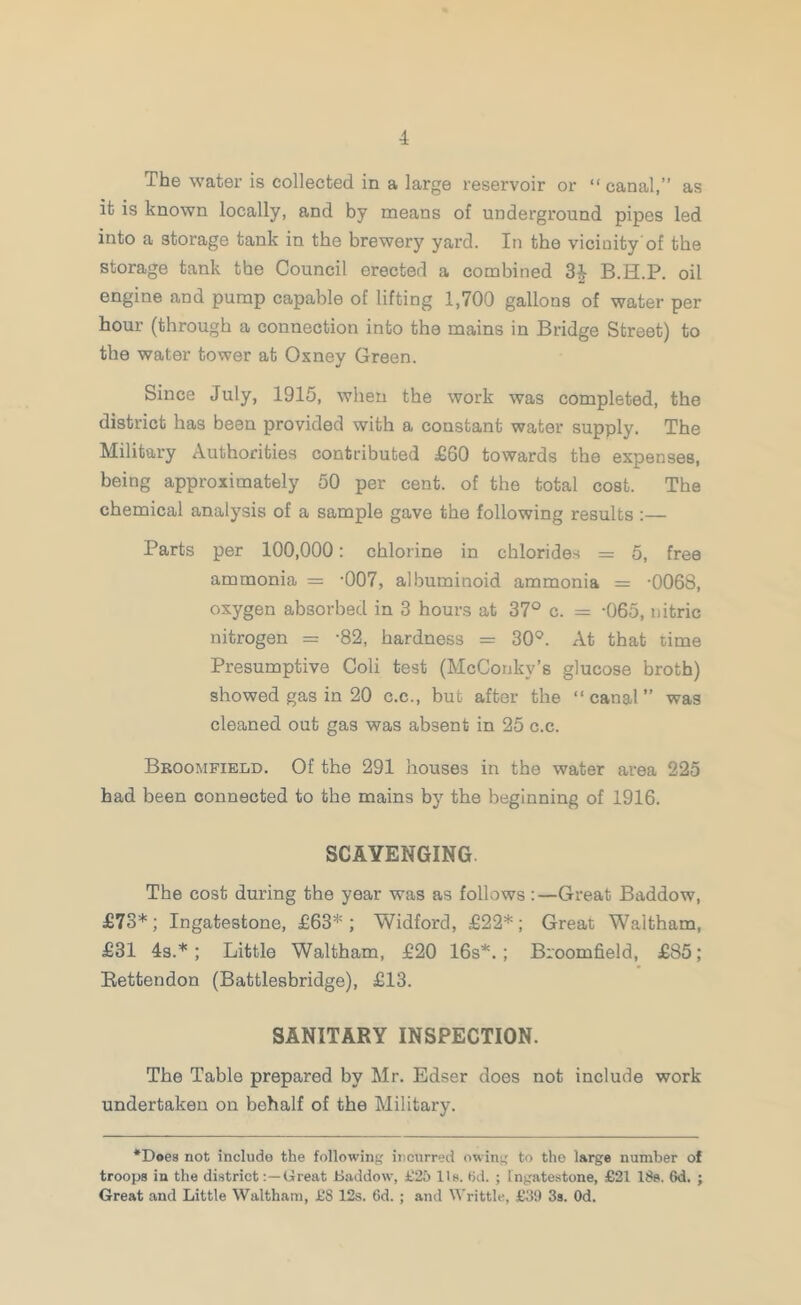 The water is collected in a large resei'voir or “canal,” as it is known locally, and by means of underground pipes led into a storage tank in the brewery yard. In the vicinity’of the storage tank the Council erected a combined B.H.P. oil engine and pump capable of lifting 1,700 gallons of water per hour (through a connection into the mains in Bridge Street) to the water tower at Oxney Green. Since July, 1915, when the work was completed, the district has been provided with a constant water supply. The Military Authorities contributed £60 towards the expenses, being approximately 50 per cent, of the total cost. The chemical analysis of a sample gave the following results :— Parts per 100,000: chlorine in chlorides = 5, free ammonia = ’007, albuminoid ammonia = -0068, oxygen absorbed in 3 hours at 37° c. = -065, nitric nitrogen = -82, hardness = 30°. At that time Presumptive Coli test (McConky’s glucose broth) showed gas in 20 c.c., but after the “canal” was cleaned out gas was absent in 25 c.c. Bboompield, Of the 291 houses in the water area 225 had been connected to the mains by the beginning of 1916. SCAVENGING The cost during the year was as follows :—Great Baddow, £73*; Ingatestone, £63*; Widford, £22*; Great Waltham, £31 4s.*; Little Waltham, £20 16s*.; Broomfield, £85; Eettendon (Battlesbridge), £13. SANITARY INSPECTION. The Table prepared by Mr. Edser does not include work undertaken on behalf of the Military. ‘Does not include the folio win},' incurred owiiij^ to the large number of troops in the districtGreat JBaddow, £25 lie. (id. ; ingatestone, £21 ISs. 6d. j Great and Little Waltham, £8 12s. 6d. ; and Writtle, £39 3s. Od.