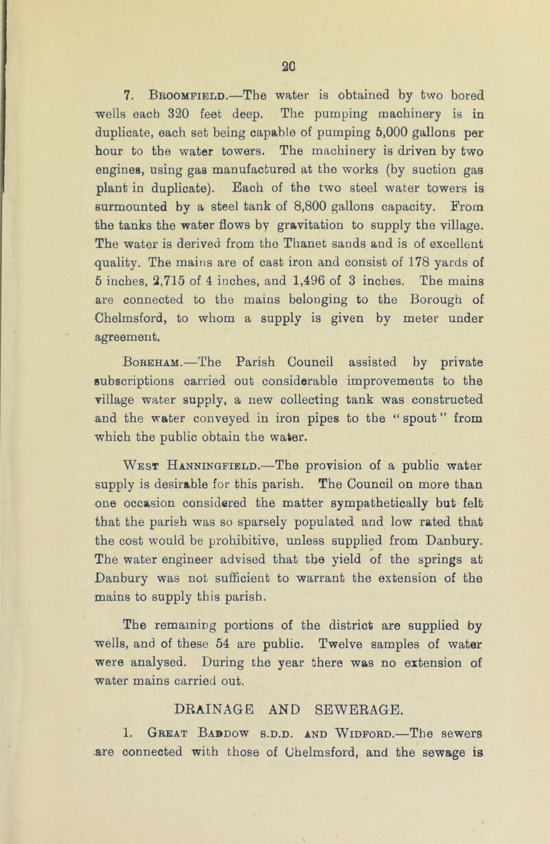 7. Broomfield.—The water is obtained by two bored wells each 320 feet deep. The pumping machinery is in duplicate, each set being capable of pumping 5,000 gallons per hour to the water towers. The machinery is driven by two engines, using gas manufactured at the works (by suction gas plant in duplicate). Each of the two steel water towers is surmounted by a steel tank of 8,800 gallons capacity. From the tanks the water flows by gravitation to supply the village. The water is derived from the Thanet sands and is of excellent quality. The mains are of cast iron and consist of 178 yards of 5 inches, 2,715 of 4 inches, and 1,496 of 3 inches. The mains are connected to the mains belonging to the Borough of Chelmsford, to whom a supply is given by meter under agreement. Boreham.—The Parish Council assisted by private subscriptions carried out considerable improvements to the village water supply, a new collecting tank was constructed and the water conveyed in iron pipes to the “ spout ” from which the public obtain the water. West Hanningfield.—The provision of a public water supply is desirable for this parish. The Council on more than one occasion considered the matter sympathetically but felt that the parish was so sparsely populated and low rated that the cost would be prohibitive, unless supplied from Danbury. The water engineer advised that the yield of the springs at Danbury was not sufficient to warrant the extension of the mains to supply this parish. The remaining portions of the district are supplied by wells, and of these 54 are public. Twelve samples of water were analysed. During the year there was no extension of water mains carried out. DRAINAGE and sewerage. 1. Great Babdow s.d.d. and Widford.—The sewers are connected with those of Chelmsford, and the sewage is