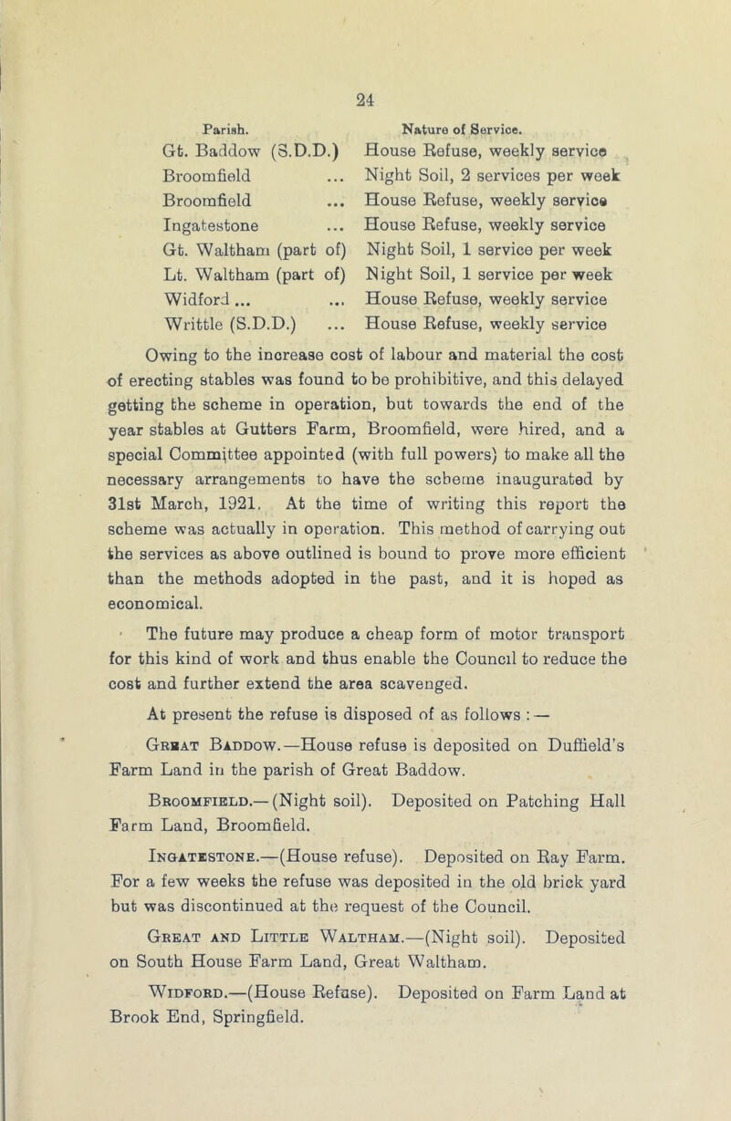 Parish. Gt. Baddow (8.D.D.) Broomfield Broomfield Ingatestone Gt. Waltham (part of) Lt. Waltham (part of) Widford ... Writtle (S.D.D.) Nature of Service. House Refuse, weekly service Night Soil, 2 services per week House Refuse, weekly service House Refuse, weekly service Night Soil, 1 service per week Night Soil, 1 service per week House Refuse, weekly service House Refuse, weekly service Owing to the increase cost of labour and material the cost of erecting stables was found to be prohibitive, and this delayed getting the scheme in operation, but towards the end of the year stables at Gutters Farm, Broomfield, were hired, and a special Committee appointed (with full powers) to make all the necessary arrangements to have the scheme inaugurated by 31st March, 1921, At the time of writing this report the scheme was actually in operation. This method of carrying out the services as above outlined is bound to prove more efficient than the methods adopted in the past, and it is hoped as economical. The future may produce a cheap form of motor transport for this kind of work and thus enable the Council to reduce the cost and further extend the area scavenged. At present the refuse is disposed of as follows : — Great Baddow.—House refuse is deposited on Duffield’s Farm Land in the parish of Great Baddow. Broomfield.—(Night soil). Deposited on Patching Hall Farm Land, Broomfield. Ingatestone.—(House refuse). Deposited on Ray Farm. For a few weeks the refuse was deposited in the old brick yard but was discontinued at the request of the Council. Great and Little Waltham.—(Night soil). Deposited on South House Farm Land, Great Waltham. Widford.—(House Refuse). Deposited on Farm Land at Brook End, Springfield.