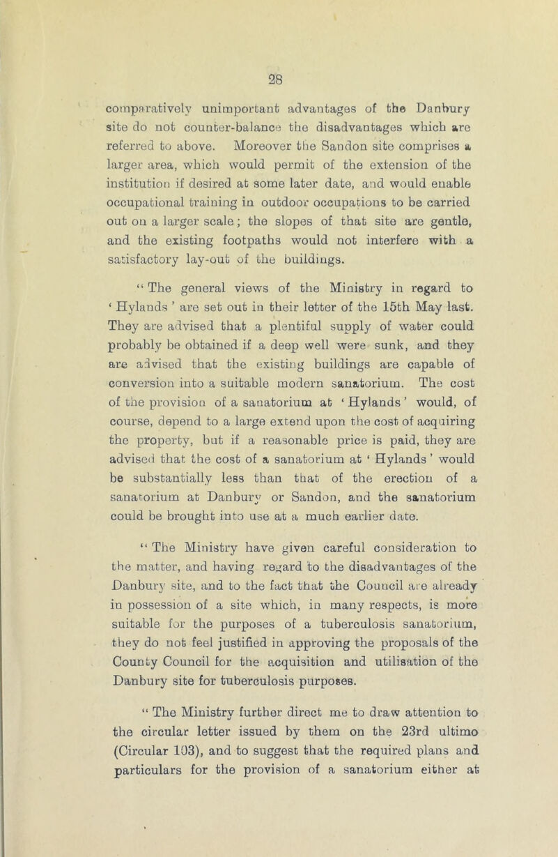 comparatively unimportant advantages of the Danbury site do not counter-balance the disadvantages which are referred to above. Moreover the Sandon site comprises a larger area, which would permit of the extension of the institution if desired at some later date, and would enable occupational training in outdoor occupations to be carried out on a larger scale; the slopes of that site are gentle, and the existing footpaths would not interfere with a satisfactory lay-out of the buildings. “ The general views of the Ministry in regard to ‘ Hylands ’ are set out in their letter of the 15th May last. They are advised that a plentiful supply of water could probably be obtained if a deep well were sunk, and they are advised that the existing buildings are capable of conversion into a suitable modern sanatorium. The cost of the provision of a sanatorium at ‘ Hylands ’ would, of course, depend to a large extend upon the cost of acquiring the property, but if a reasonable price is paid, they are advised that the cost of a sanatorium at ‘ Hylands ’ would be substantially less than that of the erection of a sanatorium at Danbury or Sandon, and the sanatorium could be brought into use at a much earlier date. “ The Ministry have given careful consideration to the matter, and having regard to the disadvantages of the Danbury site, and to the fact that the Council are already in possession of a site which, in many respects, is more suitable for the purposes of a tuberculosis sanatorium, they do not feel justified in approving the proposals of the County Council for the acquisition and utilisation of the Danbury site for tuberculosis purposes. “ The Ministrv further direct me to draw attention to •/ the circular letter issued by them on the 23rd ultimo (Circular 103), and to suggest that the required plans and particulars for the provision of a sanatorium either at