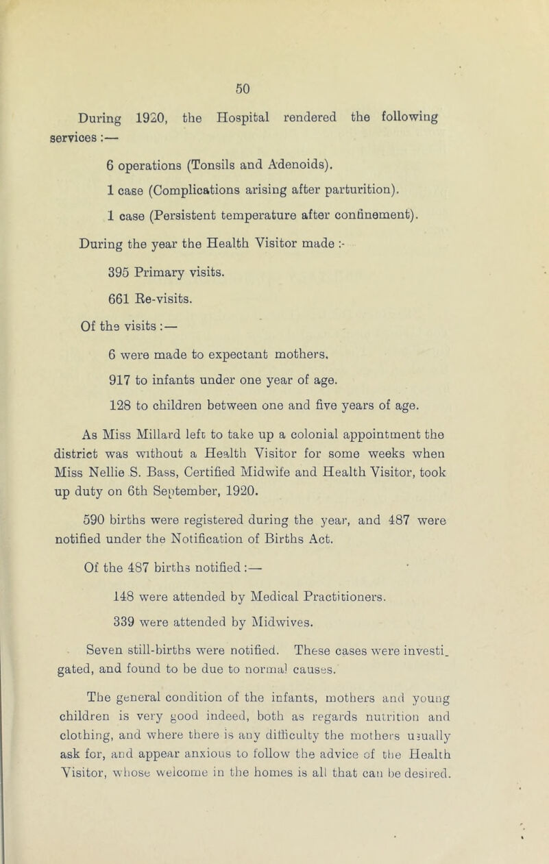 During 1920, the Hospital rendered the following services:— 6 operations (Tonsils and Adenoids). 1 case (Complications arising after parturition). 1 case (Persistent temperature after confinement). During the year the Health Visitor made :- 395 Primary visits. 661 Re-visits. Of th9 visits : — 6 were made to expectant mothers. 917 to infants under one year of age. 128 to children between one and five years of age. As Miss Millard left to take up a colonial appointment the district was without a Health Visitor for some weeks when Miss Nellie S. Bass, Certified Midwife and Health Visitor, took up duty on 6th September, 1920. 590 births were registered during the year, and 487 were notified under the Notification of Births Act. Of the 487 births notified :— 148 were attended by Medical Practitioners. 339 were attended by Midwives. Seven still-births were notified. These cases were investi. gated, and found to be due to normal causes. The general condition of the infants, mothers and young children is very good indeed, both as regards nutrition and clothing, and where there is any difficulty the mothers usually ask for, and appear anxious to follow the advice of the Health Visitor, whose welcome in the homes is all that can lie desired.