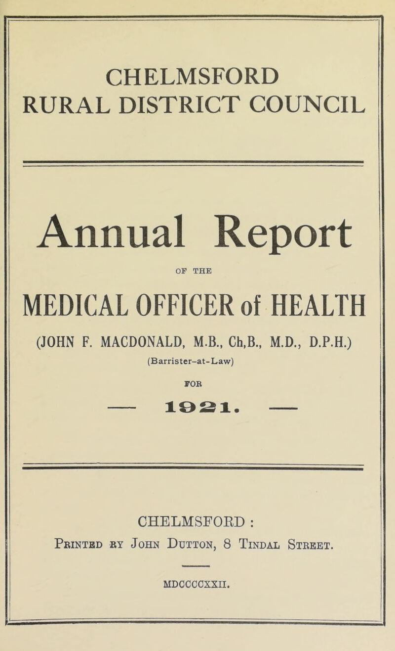 CHELMSFORD RURAL DISTRICT COUNCIL Annual Report OF THE MEDICAL OFFICER of HEALTH (JOHN F. MACDONALD. M.B., Ch.B., M.D., D.P.H.) (Barrister-at-Law) FOK 10^1. CHELMSFOED: Printed ry John Dutton, 8 Tindal Street. MDCCCCXXII.