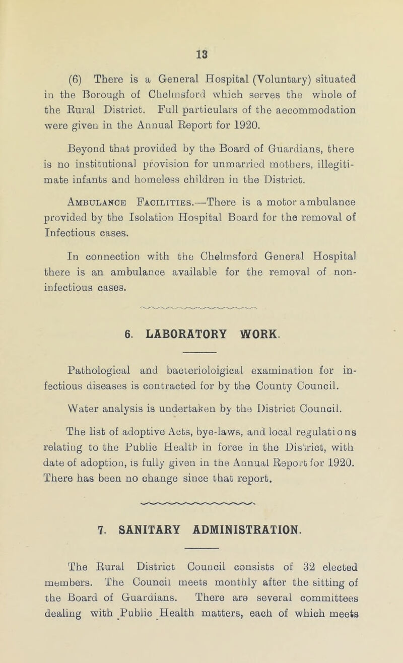 (6) There is a General Hospital (Voluntary) situated ill the Borough of Chelmsford which serves the whole of the Eural District. Full particulars of the aecommodation were giveu in the Annual Report for 1920. Beyond that provided by the Board of Guardians, there is no institutional provision for unmarried mothers, illegiti- mate infants and homeless children in the District. Ambulance Facilities.—There is a motor ambulance provided by the Isolation Hospital Board for the removal of Infectious cases. In connection with the Chelmsford General Hospital there is an ambulance available for the removal of non- infectious cases. 6. LABORATORY WORK. Pathological and bacterioloigical examination for in- fectious diseases is contracted for by the County Council. Water analysis is undertaken by the District Council. The list of adoptive Acts, bye-laws, and local regulations relating to the Public Health in force in the District, with date of adoption, is fully given in the Annual Report for 1920. There has been no change since that report. 7. SANITARY ADMINISTRATION. The Rural District Council consists of 32 elected members. The Council meets monthly after the sitting of the Board of Guardians. There are several committees dealing with Public Health matters, each of which meets