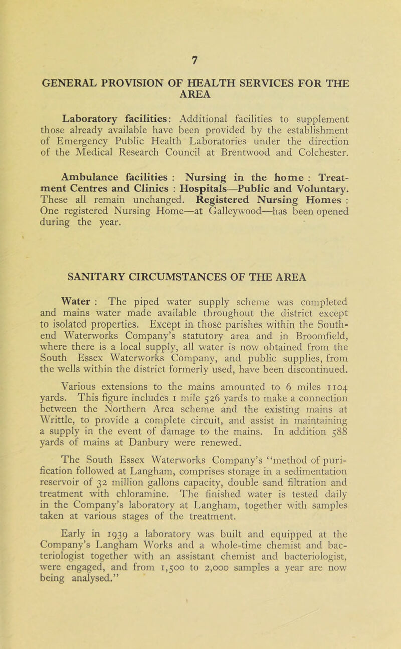 GENERAL PROVISION OF HEALTH SERVICES FOR THE AREA Laboratory facilities: Additional facilities to supplement those already available have been provided by the establishment of Emergency Public Health Laboratories under the direction of the Medical Research Council at Brentwood and Colchester. Ambulance facilities : Nursing in the home : Treat- ment Centres and Clinics : Hospitals—Public and Voluntary. These all remain unchanged. Registered Nursing Homes : One registered Nursing Home—at Galleywood—has been opened during the year. SANITARY CIRCUMSTANCES OF THE AREA Water : The piped water supply scheme was completed and mains water made available throughout the district except to isolated properties. Except in those parishes within the South- end Waterworks Company’s statutory area and in Broomfield, where there is a local supply, all water is now obtained from the South Essex Waterworks Company, and public supplies, from the wells within the district formerly used, have been discontinued. Various extensions to the mains amounted to 6 miles 1104 yards. This figure includes 1 mile 526 yards to make a connection between the Northern Area scheme and the existing mains at Writtle, to provide a complete circuit, and assist in maintaining a supply in the event of damage to the mains. In addition 588 yards of mains at Danbury were renewed. The South Essex Waterworks Company’s “method of puri- fication followed at Langham, comprises storage in a sedimentation reservoir of 32 million gallons capacity, double sand filtration and treatment with chloramine. The finished water is tested daily in the Company’s laboratory at Langham, together with samples taken at various stages of the treatment. Early in 1939 a laboratory was built and equipped at the Company’s Langham Works and a whole-time chemist and bac- teriologist together with an assistant chemist and bacteriologist, were engaged, and from 1,500 to 2,000 samples a year are now being analysed.”