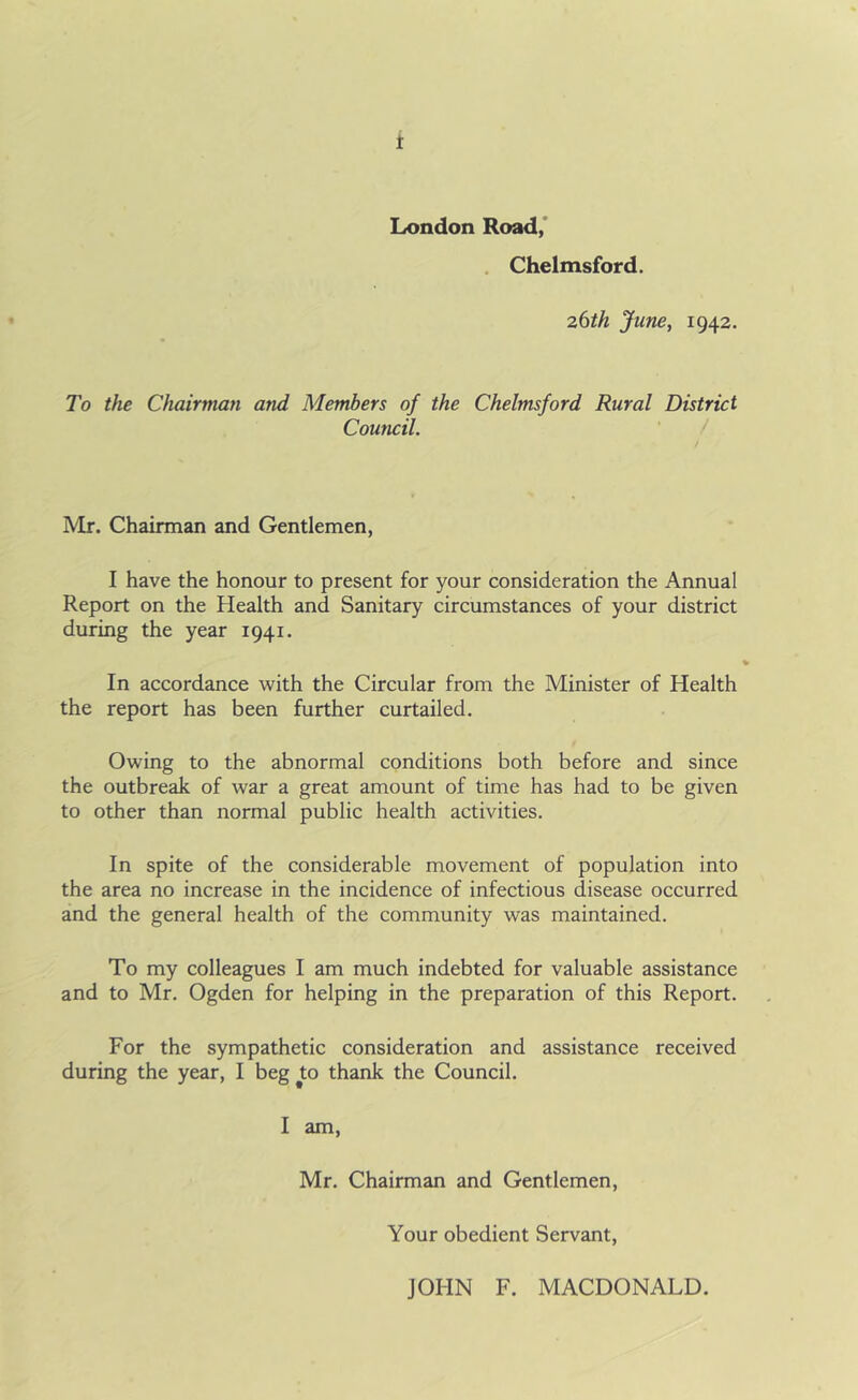 London Road, Chelmsford. 26th June, 1942. To the Chairman and Members of the Chelmsford Rural District Council. Mr. Chairman and Gentlemen, I have the honour to present for your consideration the Annual Report on the Health and Sanitary circumstances of your district during the year 1941. In accordance with the Circular from the Minister of Health the report has been further curtailed. Owing to the abnormal conditions both before and since the outbreak of war a great amount of time has had to be given to other than normal public health activities. In spite of the considerable movement of population into the area no increase in the incidence of infectious disease occurred and the general health of the community was maintained. To my colleagues I am much indebted for valuable assistance and to Mr. Ogden for helping in the preparation of this Report. For the sympathetic consideration and assistance received during the year, I beg jto thank the Council. I am, Mr. Chairman and Gentlemen, Your obedient Servant, JOHN F. MACDONALD.