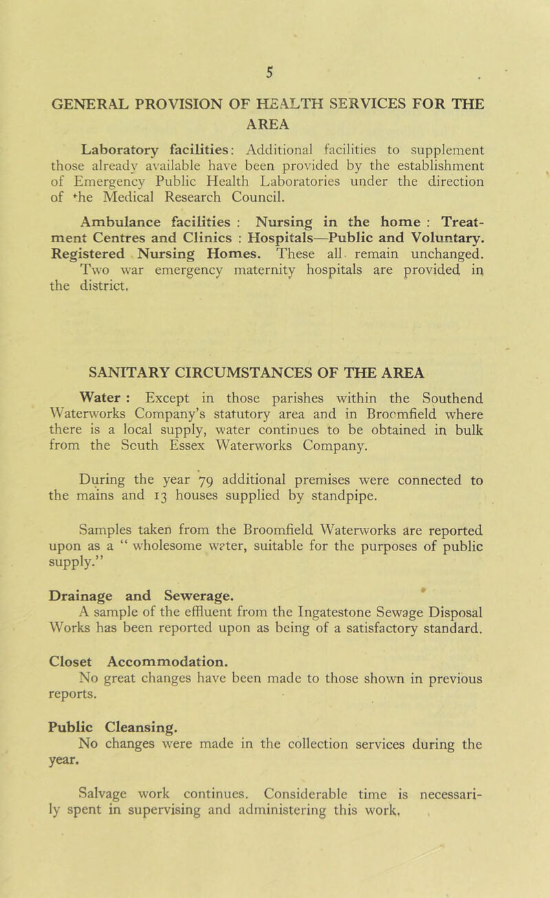 GENERAL PROVISION OF HEALTH SERVICES FOR THE AREA Laboratory facilities: Additional facilities to supplement those already available have been provided by the establishment of Emergency Public Health Laboratories under the direction of *he Medical Research Council. Ambulance facilities : Nursing in the home : Treat- ment Centres and Clinics : Hospitals—Public and Voluntary. Registered Nursing Homes. These all remain unchanged. Two war emergency maternity hospitals are provided in the district. SANITARY CIRCUMSTANCES OF THE AREA Water : Except in those parishes within the Southend Waterworks Company’s statutory area and in Broomfield where there is a local supply, water continues to be obtained in bulk from the South Essex Waterworks Company. During the year 79 additional premises were connected to the mains and 13 houses supplied by standpipe. Samples taken from the Broomfield Waterworks are reported upon as a “ wfflolesome water, suitable for the purposes of public supply.” Drainage and Sewerage. A sample of the effluent from the Ingatestone Sewage Disposal Works has been reported upon as being of a satisfactory standard. Closet Accommodation. No great changes have been made to those shown in previous reports. Public Cleansing. No changes were made in the collection services during the year. Salvage work continues. Considerable time is necessari- ly spent in supervising and administering this work.