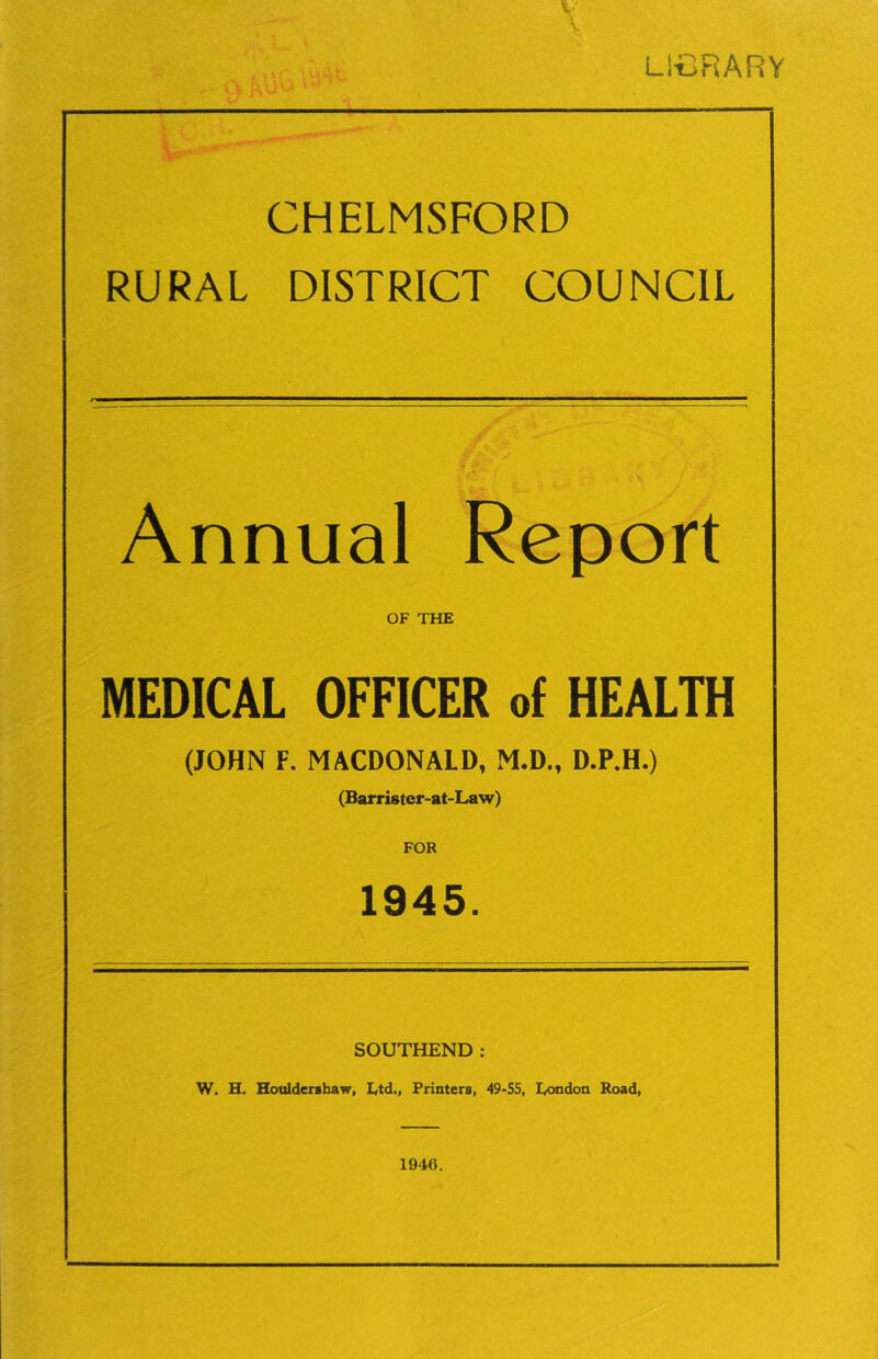 LICRARY CHELMSFORD RURAL DISTRICT COUNCIL Annual Report OF THE MEDICAL OFFICER of HEALTH (JOHN F. MACDONALD, M.D., D.P.H.) (Barrister-at-Law) FOR 1945. SOUTHEND: W. H. Houldenhaw, Ltd., Printers, 49>55, London Road, 1946.