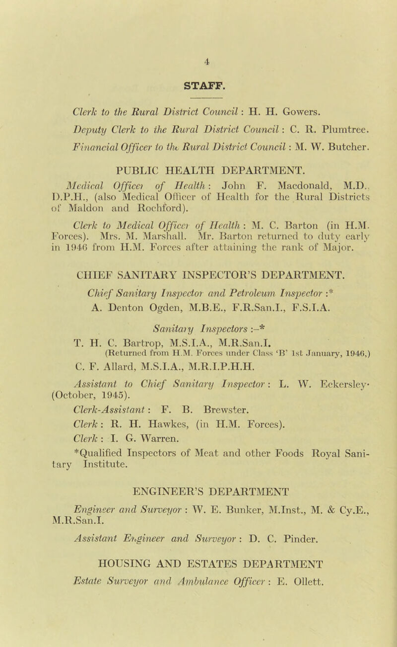 STAFF. Clerk to the Rural District Council: H. H. Gowers. Deputy Clerk to the Rural District Council: C. R. Plumtree. Financial Officer to the Rural District Council: M. W. Butcher. PUBLIC HEALTH DEPARTMENT. Medical Officer of Health: John F. Macdonald, M.D., D.P.H., (also Medical Oflicer of Healtli for the Rural Districts of Maldon and Rochford). Clerk to Medical Officci of Health : M. C. Barton (in H.M. Forces). Mrs. M. Marshall. Mr. Barton returned to duty early in 1940 from H.M. Forces after attaining the rank of Major. CHIEF SANITARY INSPECTOR’S DEPARTMENT. Chief Sanitary Inspector and Petroleum Inspector :* A. Denton Ogden, M.B.E., F.R.San.I., F.S.I.A. Sanitaiy Inspectors T. H. C. Bartrop, M.S.I.A., M.R.San.I. (Returned from H.M. Foi'ces under Clas.s ‘R’ 1st .January, 194(5,) C. F. Allard, M.S.I.A., M.R.I.P.H.H. Assistant to Chief Sanitary Inspector: L. W. Eckersley (October, 1945). Clerk-Assisi ant: F. B. Brewster. Clerk: R. H. Hawkes, (in H.M. Forces). Clerk : I. G. Warren. *Qualified Inspectors of Meat and other Foods Royal Sani- tary Institute. ENGINEER’S DEPARTMENT Engineer and Surveyor : W. E. Bunker, M.Inst., M. & Cy.E., M.R.San.I. Assistant Engineer and Surveyor : D. C. Binder. HOUSING AND ESTATES DEPARTMENT Estate Surveyor and Ambulance Officer : E. Ollett.