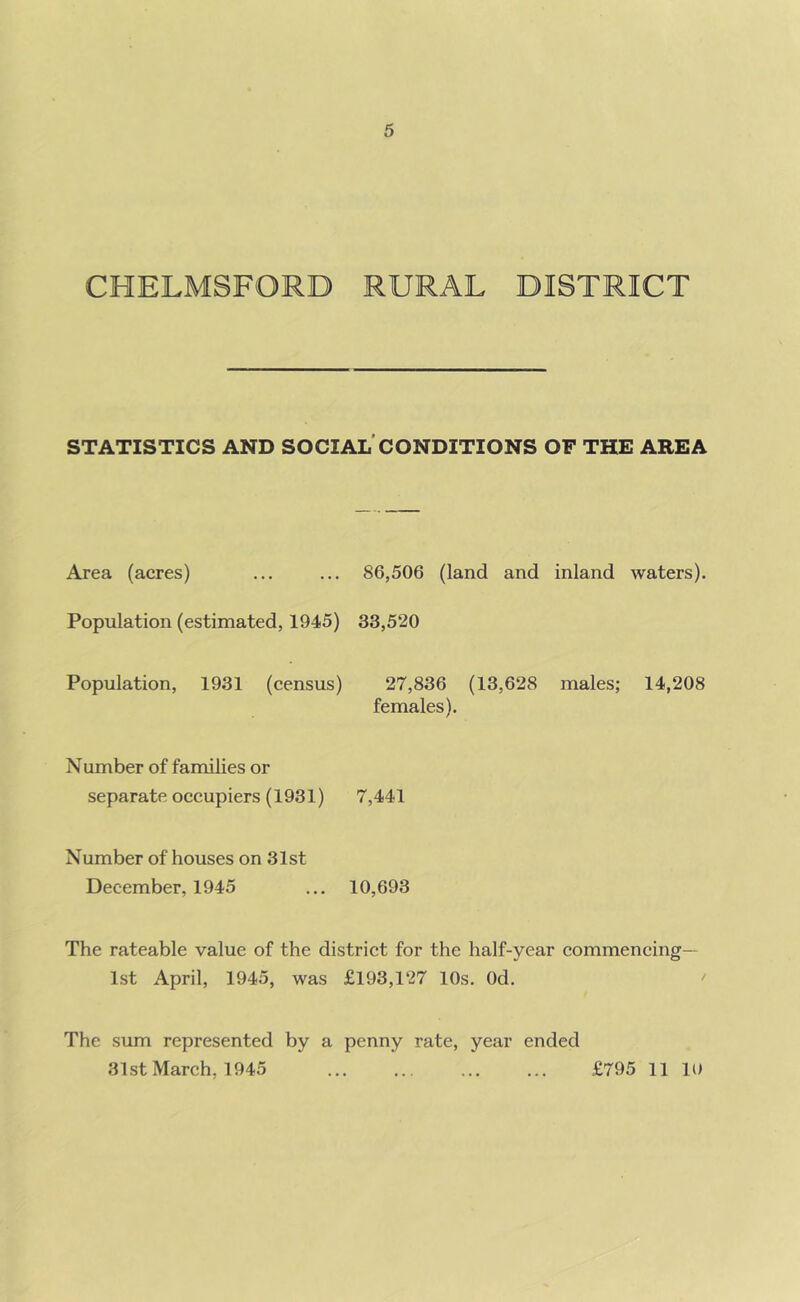 CHELMSFORD RURAL DISTRICT STATISTICS AND SOCIAL CONDITIONS OF THE AREA Area (acres) ... ... 86,506 (land and inland waters). Population (estimated, 1945) 33,520 Population, 1931 (census) 27,836 (13,628 males; 14,208 females). Number of families or separate occupiers (1931) 7,441 Number of houses on 31st December, 1945 ... 10,693 The rateable value of the district for the half-year commencing— 1st April, 1945, was £193,127 10s. Od. The sum represented by a penny rate, year ended 31st March, 1945 £795 11 10