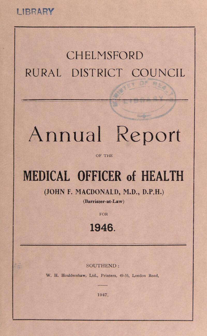 UBRARY CHELMSFORD RURAL DISTRICT COUNCIL Annual Report OF THE MEDICAL OFFICER of HEALTH (JOHN F. MACDONALD, M.D., D.P.H.) (Barrister-at-Law) FOR 1946. SOUTHEND: W. H. Houldershaw, Ltd., Printers, 49-55, London Road, 1047.