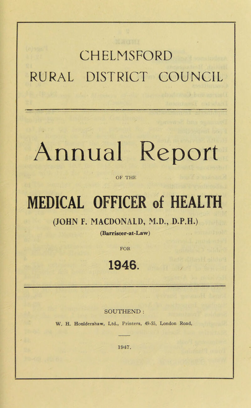 CHELMSFORD RURAL DISTRICT COUNCIL Annual Report OF THE MEDICAL OFFICER of HEALTH (JOHN F. MACDONALD, M.D., D.P.H.) (Barrister-at-Law) FOR 1946. SOUTHEND: W. H. Hotildershaw, Ltd., Printers, 49-55, London Road, 1947.