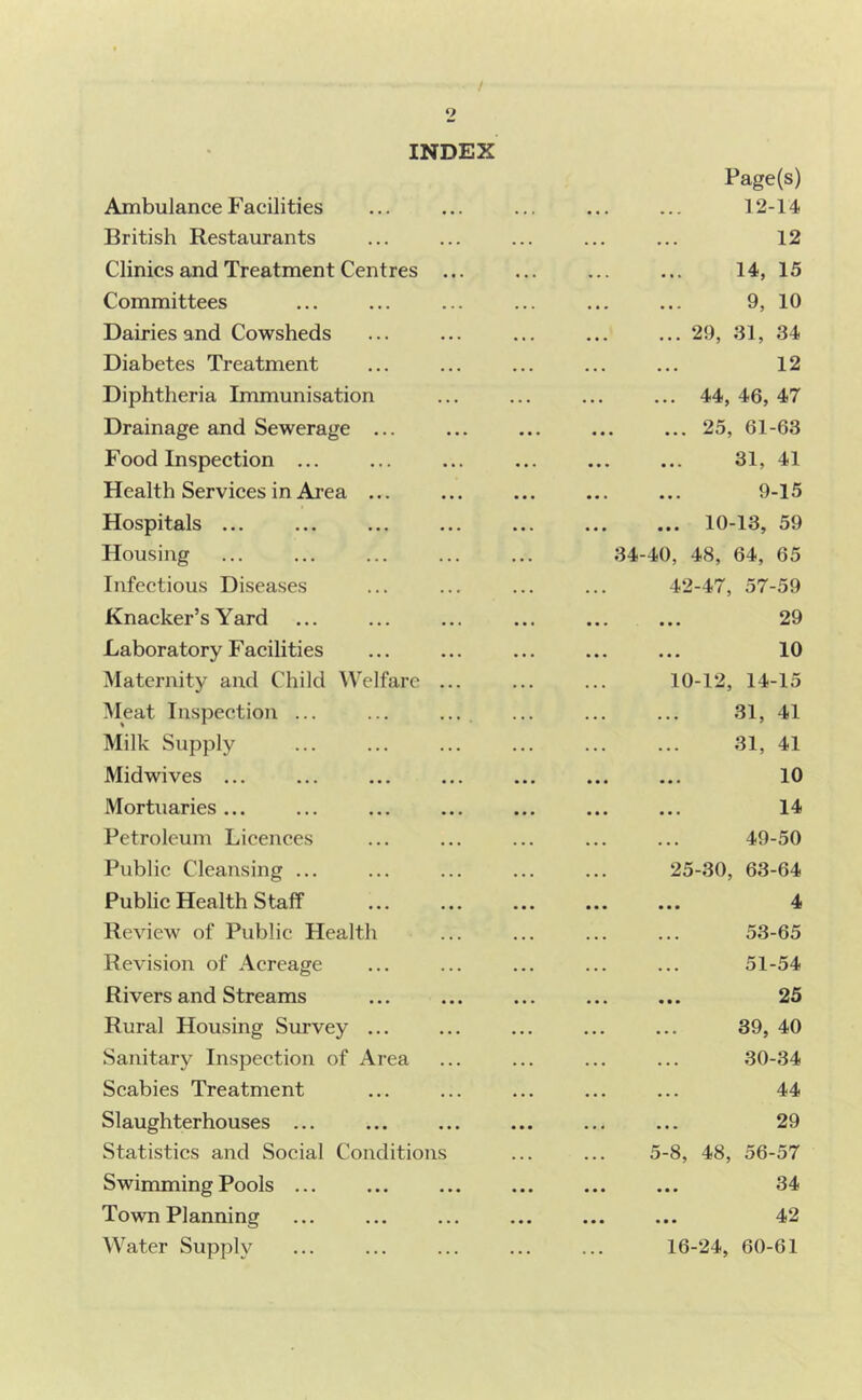 / 2 INDEX Ambulance Facilities British Restaurants Clinics and Treatment Centres .. Committees Dairies and Cowsheds Diabetes Treatment Diphtheria Immunisation Drainage and Sewerage ... Food Inspection ... Health Services in Ai’ea ... Hospitals ... Housing Infeetious Diseases Knacker’s Yard Laboratory F acilities Maternity and Child Welfare .. Meat Inspection ... Milk Supply Midwives ... Mortuaries ... Petroleum Licences Public Cleansing ... Public Health S taff Review of Public Health Revision of Aereage Rivers and Streams Rural Housing Survey ... Sanitary Inspection of Area Scabies Treatment Slaughterhouses ... Statistics and Social Conditions Swimming Pools ... Town Planning Water Supply Page(s) 12-14 12 14, 15 9, 10 ... 29, 31, 34 12 ... 44,46,47 ... 25, 61-63 31, 41 9-15 ... 10-13, 59 34-40, 48, 64, 65 42-47, 57-59 29 10 10-12, 14-15 31, 41 31, 41 10 14 49-50 25-30, 63-64 4 53-65 51-54 25 39, 40 30-34 44 29 5-8, 48, 56-57 34 42 16-24, 60-61