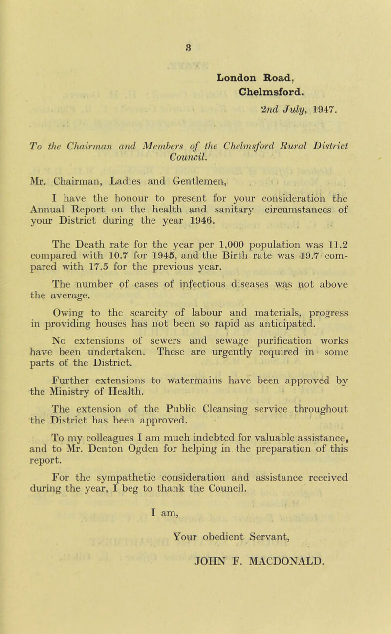 8 London Road, Chelmsford. 2nd July, 1947. To the Chairman and Members of the Chelmsford Rural District Council. Mr. Chairman, Ladies and Gentlemen, > I have the honour to present for your consideration the Annual Report on the health and sanitary circumstances of your District during the year 1946. The Death rate for the year per 1,000 population was 11.2 compared with 10.7 for 1945, and the Birth rate was *19.7 com- pared with 17.5 for the previous year. The number of cases of infectious diseases was not above the average. Owing to the scarcity of labour and materials, progress in providing houses has not been so rapid as anticipated. No extensions of sewers and sewage purification works have been undertaken. These are urgently required in some parts of the District. Further extensions to watermains have been approved by the Ministry of Health. The extension of the Public Cleansing service throughout the District has been approved. To my colleagues I am much indebted for valuable assistance, and to Mr. Denton Ogden for helping in the preparation of this report. For the sympathetic consideration and assistance received during the year, I beg to thank the Council. I am, Your obedient Servant, JOHN F. MACDONALD.