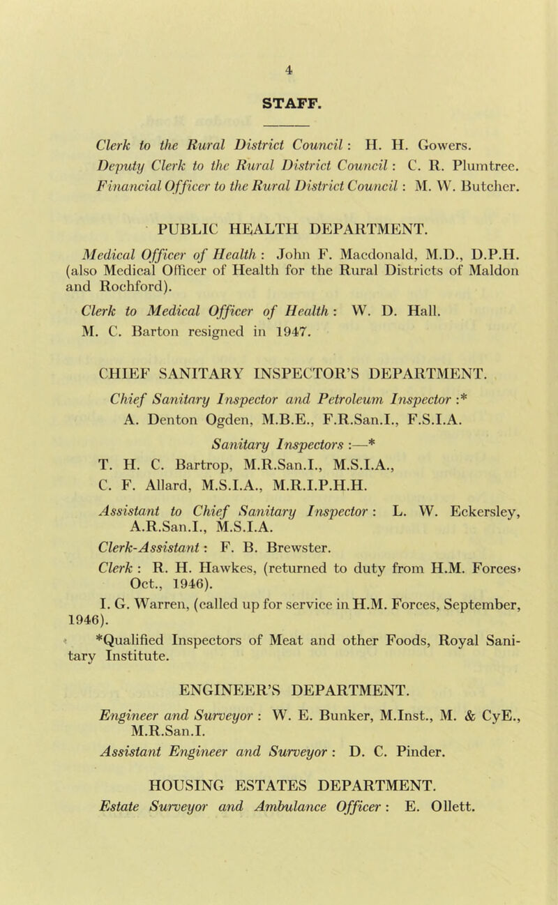 STAFF. Clerk to the Rural District Council: H. H. Gowers. Deputy Clerk to the Rural District Council: C. R. Pluintrec. Financial Officer to the Rural District Council: M. W. Butcher. PUBLIC HKALTH DEPARTMENT. Medical Officer of Health : Johu F. Macdonald, M.D., D.P.H. (also Medical Officer of Health for the Rural Districts of Maldon and Rochford). Clerk to Medical Officer of Health : W. D. Hall. M. C. Barton resigned in 1947. CHIEF SANITARY INSPECTOR’S DEPARTMENT. Chief Sanitary Inspector and Petroleum Inspector :* A. Denton Ogden, M.B.E., F.R.San.I., F.S.I.A. Sanitary Inspectors :—* T. H. C. Bartrop, M.R.San.I., M.S.I.A., C. F. Allard, M.S.I.A., M.R.I.P.H.H. Assistant to Chief Sanitary Inspector: L. W. Eckersley, A.R.San.I., M.S.I.A. Clerk-Assistant: F. B. Brewster. Clerk : R. H. Hawkes, (returned to duty from H.M. Forces* Oct., 1946). I. G. Warren, (called up for service in H.M. Forces, September, 1946). ! *Qualified Inspectors of Meat and other Foods, Royal Sani- tary Institute. ENGINEER’S DEPARTMENT. Engineer and Surveyor : W. E. Bunker, M.Inst., M. & CyE., M.R.San.I. Assistant Engineer and Surveyor : D. C. Pinder. HOUSING ESTATES DEPARTMENT. Estate Surveyor and Ambulance Officer: E. Ollett.