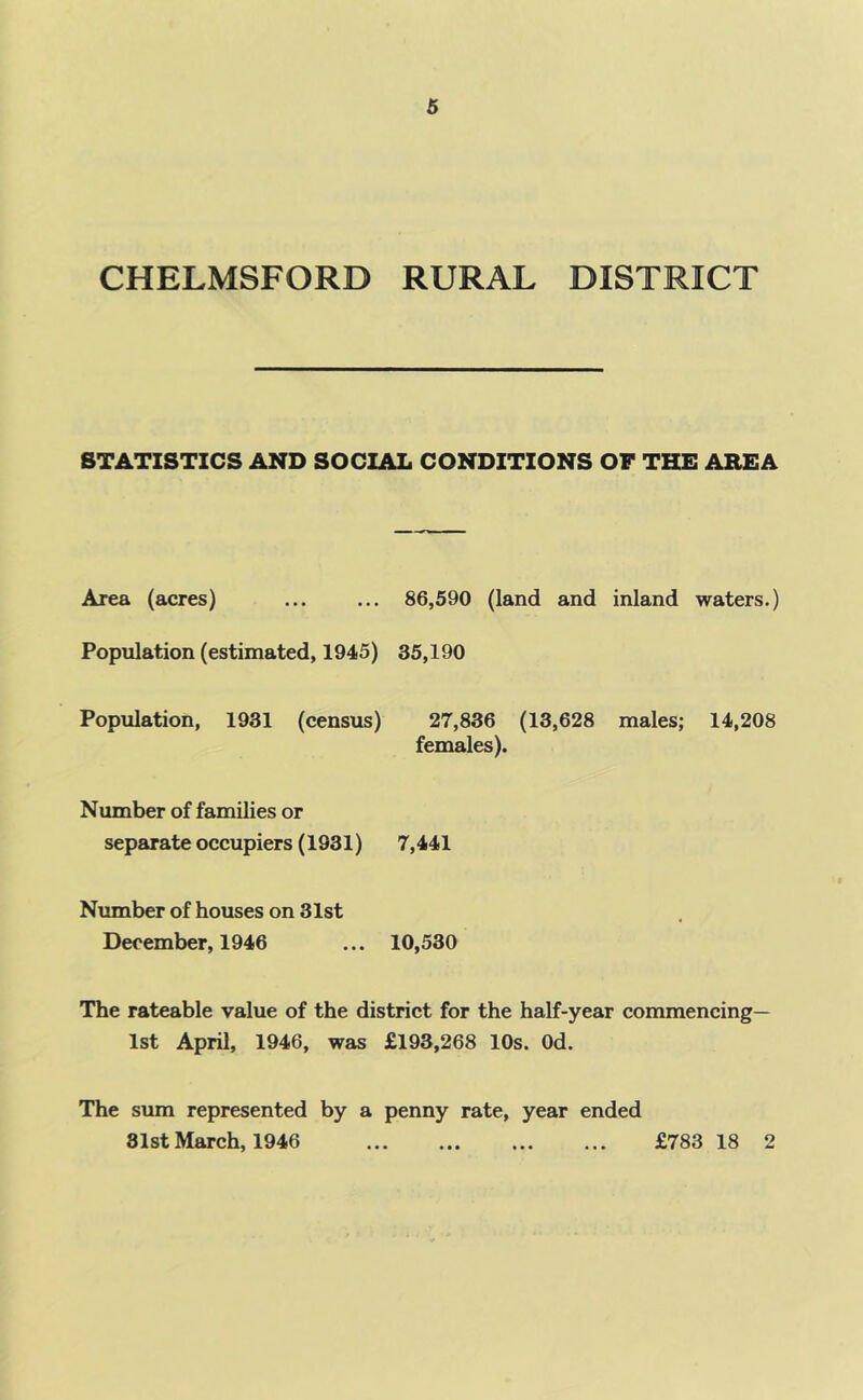 CHELMSFORD RURAL DISTRICT STATISTICS AND SOCIAL CONDITIONS OF THE AREA Area (acres) Population (estimated, 1945) Population, 1931 (census) 86,590 (land and inland waters.) 35,190 27,836 (13,628 males; 14,208 females). Number of families or separate occupiers (1931) 7,441 Number of houses on 31st December, 1946 ... 10,530 The rateable value of the district for the half-year commencing— 1st April, 1946, was £193,268 10s. Od. The sum represented by a penny rate, year ended 81st March, 1946 £783 18 2